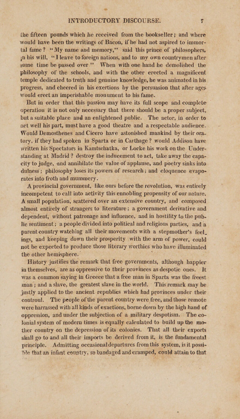 ” INTRODUCTORY DISCOURSE. 7 ihe fifteen pounds which he received from the bookseller; and where would have been the writings of Bacon, if he had not aspired to immor- ial fame? ‘My name and memory,” said this prince of philosophers, jn his will, “Tleave to foreign nations, and to my own countrymen after some time be passed over’’ When with one.-hand he demolished the philosophy of the schools, and with the other erected a magnificent temple dedicated to truth and genuine knowledge, he was animated in his progress, and cheered in his exertions by the persuasion that after ages. would erect an imperishable monument to his fame. But in order that this passion may have its full scope and complete operation it is not only necessary that there should be a proper subject, but a suitable place and an enlightened public. The actor, in order te act well his part, must have a good theatre and a respectable audience. Would Demosthenes and Cicero have astonished mankind by their ora- tory, if they had spoken in Sparta or in Carthage ? would Addison have written his Spectators in Kamtschatka, or Locke his work onthe Under- standing at Madrid? destroy the inducement to act, take away the capa- city to judge, and annihilate the value of applause, and poetry sinks inte dulness ; philosophy loses its powers of research ; and eloquence evapo~« rates into froth and mummery. Apr ovincial government, like. ours: bole the revolution, was entirely incompetent to call into activity this ennobling propensity of eur nature. A small population, scattered over an extensive country, and composed almost entirely of strangers to literature; a government derivative and dependent, without patronage and influence, and in hostility to the pub- lic sentiment ; a people divided into political and religious parties, and a parent country watching all their movements with a stepmother’s feel. ings, and keeping down their prosperity with the arm of power, could not be expected to produce those literary worthies who have illuminated the other hemisphere. History justifies the remark that free governments, ees happier in themselves, are as oppressive to their provinces as despotic ones. It was a common saying in Greece that a free man in Sparta was the freest | man ; and a slave, the greatest slave in the world. This remark may be justly applied to the ancient republies which had provinces under their controul. The people of the parent country were free, and those remote were harrassed with all kinds of exactions, borne down by the high hand of oppression, and under the subjection of a military despotism. The co- Jonial system of modern times is equally calculated to build up the mo- ther country. on the depression of its colonies. That all their exports shall go to and all their imports be derived from it, is the fundamental principle. Admitting oceasional departures from this system, is it possi- ‘hle that an infant country, so bandaged and cramped, could attain to that