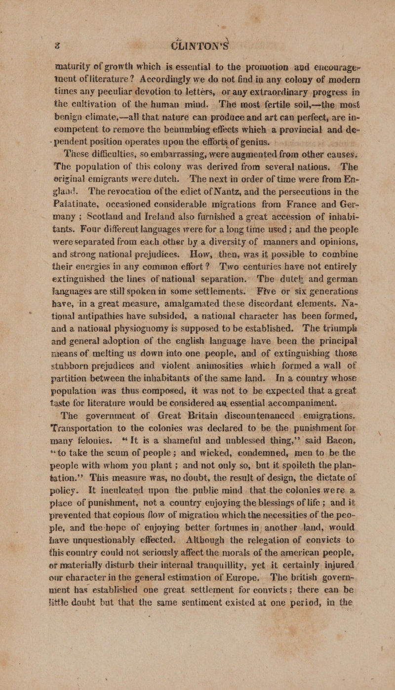 maturity of growth which is essential to the promotion avd encourage- tent of literature? Accordingly we do not find in any colony of modern times any peculiar devotion to letters, orany extraordinary progress in the cultivation of the human mind. The most fertile soil,—the. most benign climate,—all that nature can produce and art can perfect, are in- competent to remove the beaumbing effects which a provincial and de- - pendent position operates upon the efforts of genius. - ‘These difficulties, so embarrassing, were augmented from other causes: The population of this colony was derived from several nations. ‘The original emigrants were dutch. ‘The next in order of time were from En- glaad. The revocation of the edict of Nantz, and the persecutions in the Palatinate, occasioned considerable migrations from France and Ger- many ; Scotland and Ireland also furnished a great accession of inhabi- tants. Four different languages were for a long time used; and the people were separated from each other by a diversity of manners and opinions, and strong national prejudices. How, then, was it possible to combine their energies in any common effort? Two centuries have not entirely extinguished the lines of national separation.. The dutck and german languages are still spoken in some settlements. Five or six generations have, in a great measure, amalgamated these discordant elements. Na- tional antipathies have subsided, a national character has been formed, and a national physiognomy is supposed to be established. The triumph and general adoption of the english language have been the principal nieans of melting us down into one people, and of extinguishing those stubborn prejudices and violent animosities which formed a wall of partition between the inhabitants of the same land. In a country whose population was thus composed, it was not to be expected that a great taste for literature would be considered an essential accompaniment. - ‘The government of Great Britain discountenanced . emigrations. Transportation to the colonies was declared to be the punishment for many felonies. “It is a shameful and unblessed thing,’? said Bacon, *“to take the scum of people; and wicked, condemned, men to be the people with whom you plant ; and not only so, but it spoileth the plan- tation.’ This measure was, no doubt, the result of design, the dictate of policy. It inculeated upon the public mind. that the colonies were a place of punishment, not a country enjoying the blessings of life ; and it prevented that copious flow of migration which the necessities of the peo- ple, and the-hope of enjoying better fortunes in another: land, would have unquestionably effected. Although the relegation of convicts to this country could not seriously affect the morals of the american people, or materially disturb their internal tranquillity, yet it certainly injured ’ our character in the general estimation of Europe. . The british govern- nient has established one great settlement for convicts; there can be little doubt but that the same sentiment existed at one period, in the