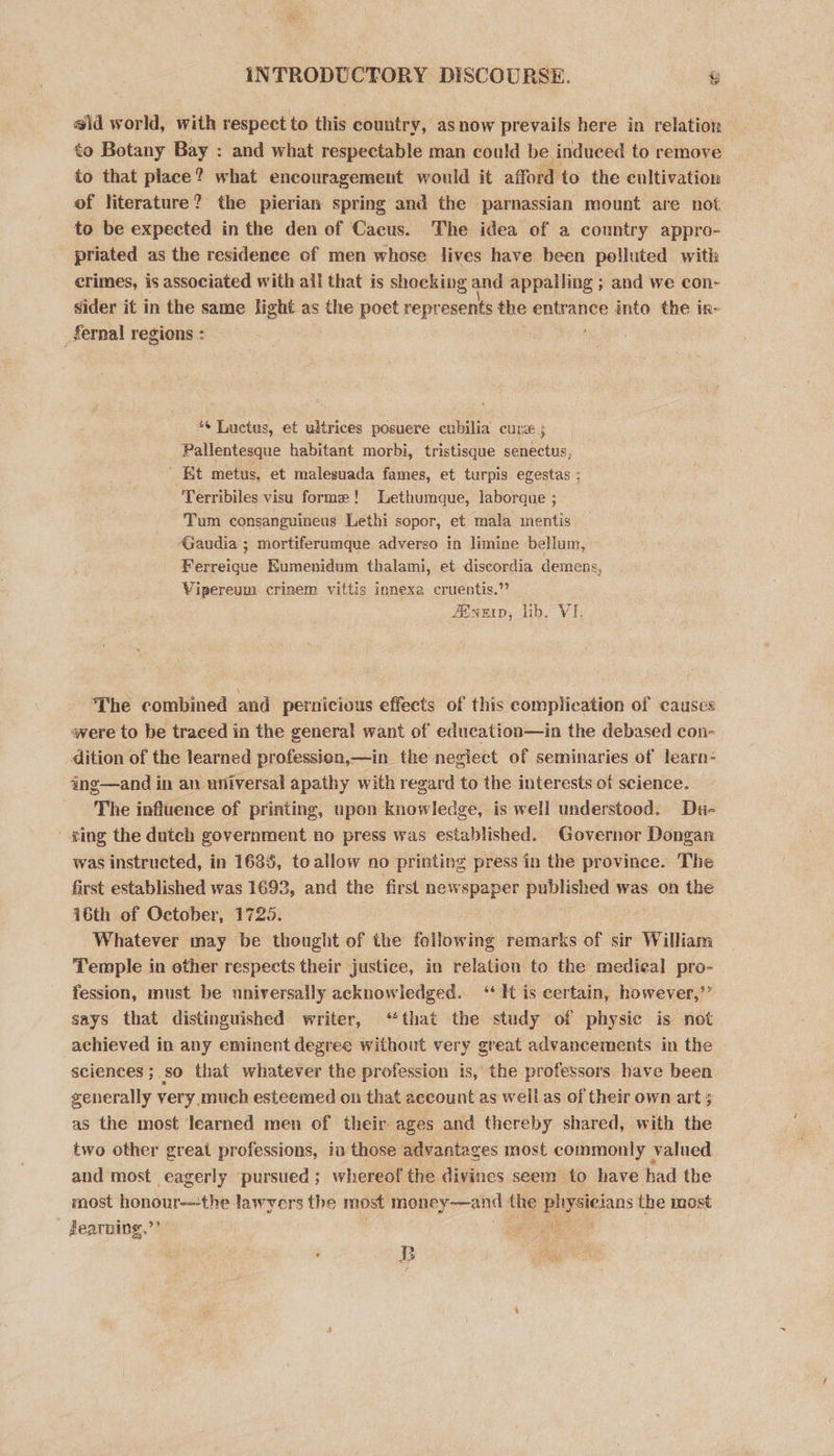 #ld world, with respect to this country, asnow prevails here in relation to Botany Bay : and what respectable man could be induced to remove to that place? what encouragement would it afford to the cultivation of literature? the pierian spring and the parnassian mount are not to be expected in the den of Cacus. The idea of a country appro- priated as the residence of men whose lives have been polluted with crimes, is associated with all that is shocking and appalling ; and we con- sider it in the same light as the poet represents the entrance into the in- _fernal regions : *¢ Luctus, et ultrices posuere cubilia cure 5 Pallentesque habitant morbi, tristisque senectus, ’ Et metus, et malesuada fames, et turpis egestas ; Terribiles visu forme! ethumque, laborque ; Tum consanguineus Lethi sopor, et mala mentis Gaudia ; mortiferamque adverso in limine bellum, Ferreique Kumenidum thalami, et discordia demens, Vipereum crinem vittis innexe cruentis.” Eur, lib. VI. The combined and pernicious effects of this complication of causes were to be traced in the general want of education—in the debased con- dition of the learned profession,—in the neglect of seminaries of learn- ing—and in an universal apathy with regard to the interests of science. The influence of printing, upon knowledge, is well understood. Du- ging the dutch government no press was established. Governor Dongan was instructed, in 1685, toallow no printing press in the province. The first established was 1692, and the first newspaper published was on the 16th of October, 1725. é Whatever may be thought of the fellowing remarks of sir William Temple in other respects their justice, in relation to the medieal pro- fession, must be nniversally acknowledged. ‘It is certain, however,’’ says that distinguished writer, “that the study of physic is not achieved in any eminent degree without very great advancements in the sciences ; 80 that whatever the profession is, the professors have been generally very much esteemed on that account as well as of their own art 5 as the most learned men of their ages and thereby shared, with the two other great professions, in those advantages most commonly valued and most eagerly pursued ; whereof the divines seem to have had the most honour—the lawyers the most ae ne the ets the most fearnings.’’ ee B