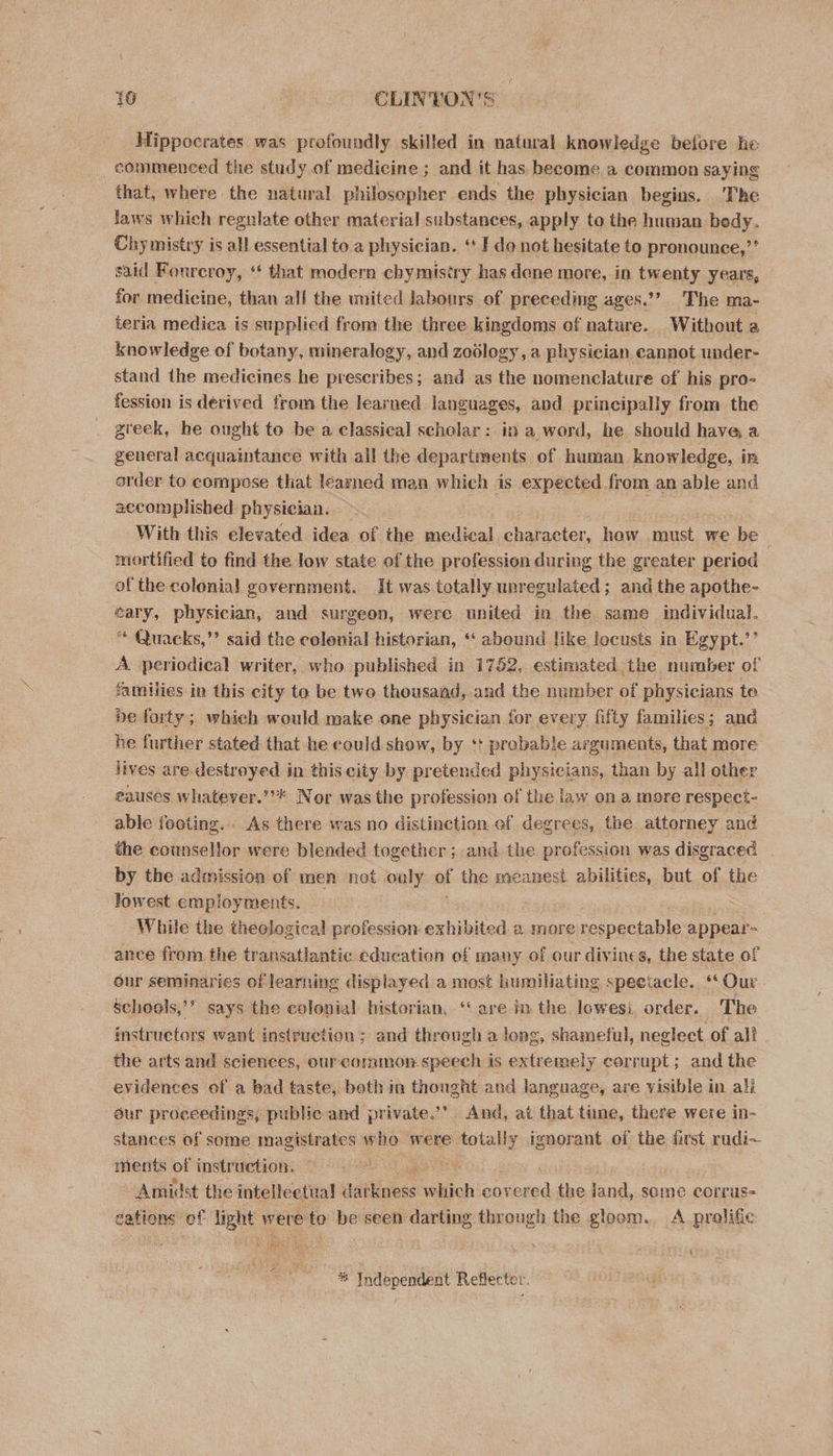 Hippocrates was profoundly skilled in natural knowledge belore he commenced the study of medicine ; and it has become a common saying that, where the natural philosopher ends the physician begins. The faws which regulate other material substances, apply to the human bedy. Chy mistry is all essential to a physician. ‘ I do not hesitate to pronounce,’ said Fonreroy, “¢ that modern chymisiry has dene more, in twenty years, — for medicine, than all the united Jabours of preceding ages.’’? The ma- teria medica is supplied from the three kingdoms of nature. Without a knowledge of botany, mineralogy, and zoology, a physician cannot under- stand the medicines he prescribes; and as the nomenclature of his pro- fession is derived from the learned languages, and principally from the greek, he ought to be a classical scholar: in a werd, he should have a general acquaintance with all the departments of human knowledge, in order to compose that learned man which is expected from an able and accomplished physician. With this elevated idea of the medical character, how must we be | mortified to find the low state of the profession during the greater period of the colonial government. It was totally unregulated; and the apothe- éary, physician, and surgeon, were united in the same individual. “ Quacks,”’ said the colenial historian, ‘ abound like locusts in Egypt.’’ A. periodical writer, who published in 1752, estimated the number of families in this city to be two thousand, and the number of physicians te. be forty; which would make one physician for every fifty families; and he further stated that he eould show, by ‘+ prebable arguments, that more lives are destroyed in this city by pretended physicians, than by all other eauses whatever.”’* Nor was the profession of the law on a more respect- able footing. As there was no distinction ef degrees, the attorney and the counsellor were blended together ; and the profession was disgraced by the admission of men not ouly of the meanest abilities, but of the lowest employments. | While the theologica! profession: exhibited 2 more respectable appear- ance from the transatlantic education of many oi our divines, the state of our seminaries of learning displayed a most humiliating speetacle. ‘Our. schools,’’ says the colonial historian, “ are in the lowesi order. The instructors want instruction ; and through a long, shameful, neglect of all - the arts and sciences, our common.speech is extremely corrupt; and the evidences of a bad taste, both in thought and language, are visible in ali our proceedings, public and private.’’ And, at that time, there were in- stances of some magistrates who were totally ignorant of the first rudi~ ments of instruction. aot e Amidst the intellectual daiRiciess Sliich covered the jand, some corrus- dations ef light were te be seen darting through the gloom. A prolific 4 6 Independent Reflector.