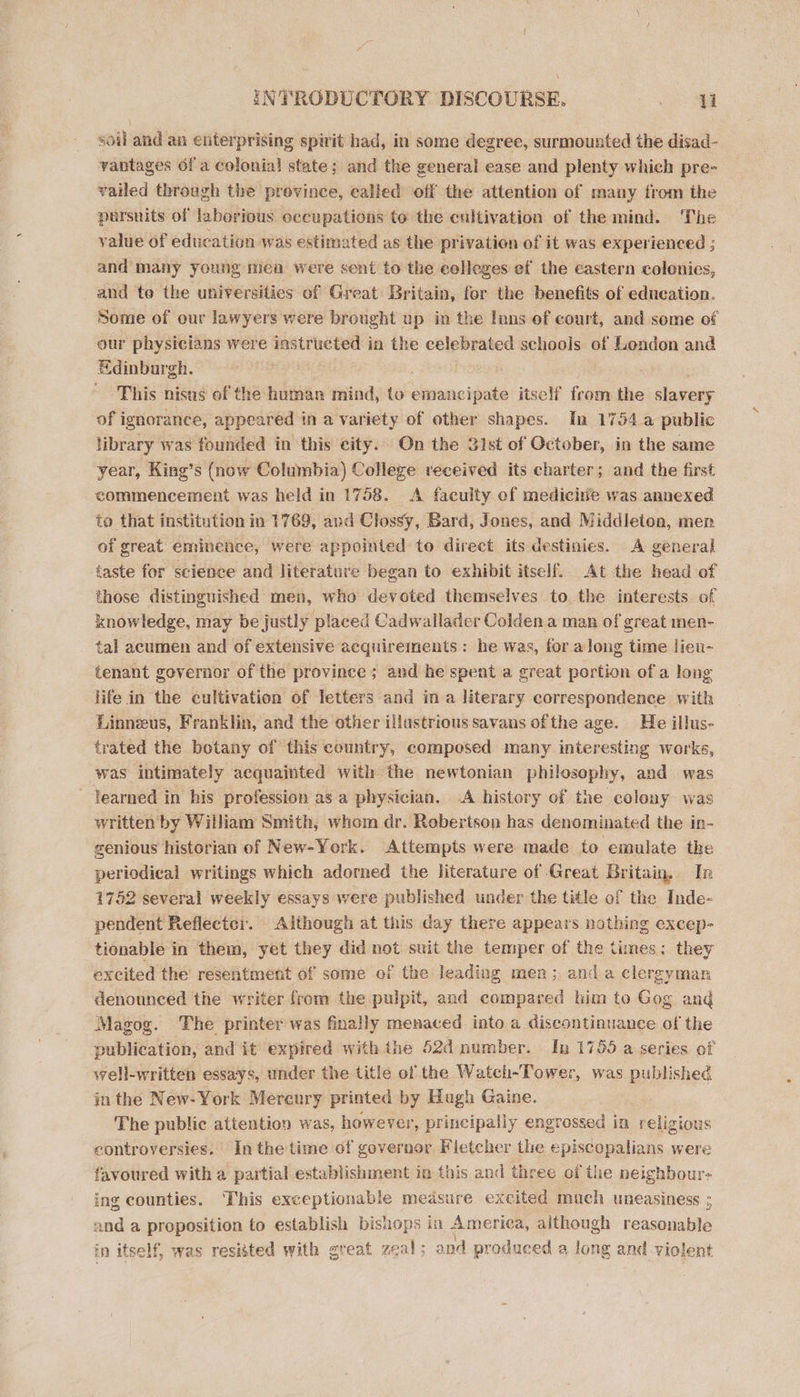 soil and an enterprising spirit had, in some degree, surmounted the disad- vantages of a colonial state; and the general ease and plenty which pre- vailed through the prevince, ealled off the attention of many from the pursuits of laborious occupations to the cultivation of the mind. The value of education was estimated as the privation of it was experienced ; and many young mea were sent to the celleges ef the eastern colonics, and to the universities of Great Britain, for the benefits of education. Some of our lawyers were brought up in the Inns of court, and some of our physicians were sage ati in the celebrated schools of London and Edinburgh. ; This nisus of the human mind, to sinsuoipate itself from the slavery of ignorance, appeared in a variety of other shapes. In 1754 a public library was founded in this city. On the 31st of October, in the same year, King’s (now Columbia) College received its charter; and the first commencement was held in 1758. &lt;A faculty of medicine was annexed to that institution in 1769, avd Clossy, Bard, Jones, and Middleton, men of great eminence, were appointed to direct its destinies. A general taste for science and literature began to exhibit itself. At the head of those distinguished men, who devoted themselves to the interests of knowledge, may be justly placed Cadwallader Colden a man of great men- tal acumen and of extensive acquirements: he was, for along time lieu- tenant governor of the province ; and he spent a great portion of a long life in the cultivation of letters and ina literary correspondence with Linneus, Franklin, and the other illustrious savans ofthe age. He illus- trated the botany of this country, composed many interesting works, was intimately acquainted with the newtonian philosophy, and was ~ learned in his profession as a physician. A history of the colony was written by William Smith, whom dr. Robertson has denominated the in- genious historian of New-York. Attempts were made to emulate the periodical writings which adorned the literature of Great Britain, In 1752 several weekly essays were published under the title of the Inde- pendent Reflectcr. Aithough at this day there appears nothing excep- tionable in them, yet they did not suit the temper of the times: they excited the’ resentment of some of the leading men; and a clergyman denounced the writer from the pulpit, and compared him to Gog and Magog. The printer was finally menaced into. a discontinuance of the publication, and it expired with the 52d number. In 1755 a series of well-written essays, under the title of the Watch-Tower, was published in the New-York Mereury printed by Hugh Gaine. The public attention was, however, principally engrossed in religious controversies. Inthe time of governor. Fletcher the episcopalians were favoured with a partial establishment in this and three of the neighbour: ing counties. This exceptionable medsure excited much uneasiness ; and a proposition to establish bishops in America, although reasonable in itself, was resitted with great zeal; and produced a long and violent