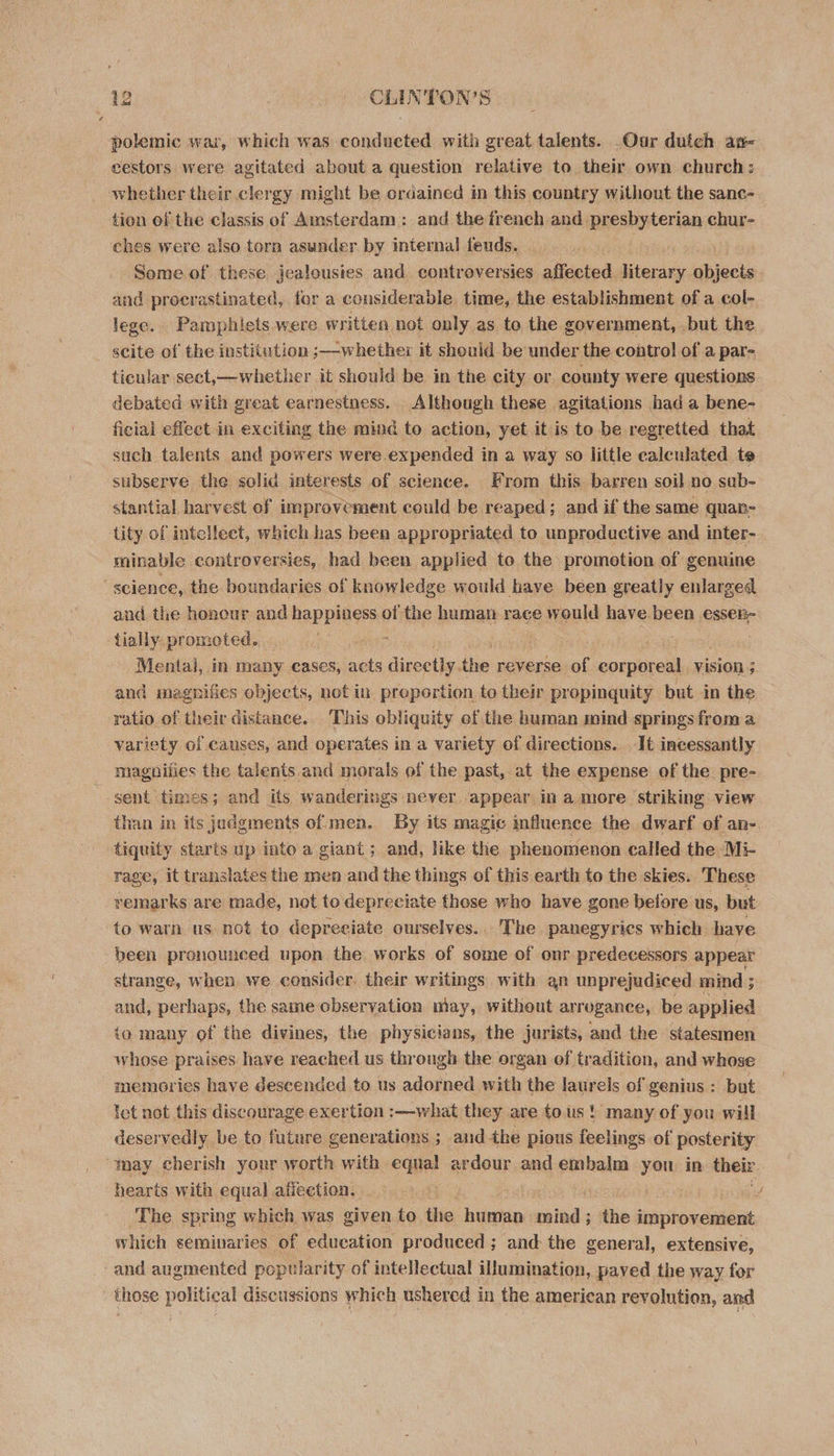 polemic war, which was conducted with great talents. Our dutch an- eestors were agitated about a question relative to their own church: whether their clergy might be ordained in this country without the sanc- tion of the classis of Amsterdam : and the french and presbyterian chur- ches were also torn asunder by internal feuds. | Some of these jealousies and controversies affected itercas objects and procrastinated, for a considerable. time, the establishment of a col- lege. Pamphiets were written not. only as to the government, but the scite of the institution ;—whether it should be under the control of a par- ticular sect,—whether it should be in the city or county were questions debated with great earnestness. Although these agitations had a bene- ficial effect in exciting the mind to action, yet it is to be regretted that such talents and powers were expended in a way so little calculated te subserve the solid interests of science. From this barren soil no sub- stantial harvest of improvement could be reaped; and if the same quan- tity of intellect, which has been appropriated to unproductive and inter- minable controversies, had been applied to the promotion of genuine science, the boundaries of knowledge would have been greatly enlarged and the honour and RaRpiniee of the human race would have been essen- tially. promoted. : a Mental, in many cases, acts dinpatle. the reverse of corporeal Vision ; and magnifies objects, notin proportion to their propinquity but in the ratio of their distance. This obliquity of the human mind springs from a variety of causes, and operates in a variety of directions. It incessantly magpifies the talents and morals of the past, at the expense of the. pre- sent times; and its wanderings never appear in amore striking view than in its judgments of men. By its magic influence the dwarf of an- tiquity starts up into a giant ; and, like the phenomenon called the Mi- rage, it translates the men and the things of this earth to the skies. These remarks are made, not to depreciate those who have gone before us, but to warn us not to depreeiate ourselves... The panegyrics which have been pronounced upon the works of some of onr predecessors appear strange, when we consider. their writings with an unprejudiced mind ; and, perhaps, the same observation uiay, without arrogance, be applied io many of the divines, the physicians, the jurists, and the statesmen whose praises have reached us through the organ of tradition, and whose memories have descended to us adorned with the laurels of genius : but let not this discourage exertion :—what they are tous! many of you will deservedly be to future generations ; and the pious feelings of posterity “tay cherish your worth with eae ardour and embalm us in their hearts with equal affection. a , The spring which was given to the human raid the improvement which seminaries of education produced; and the general, extensive, -and augmented popularity of intellectual illumination, paved the wa y for those political discussions which ushered in the american revolution, and