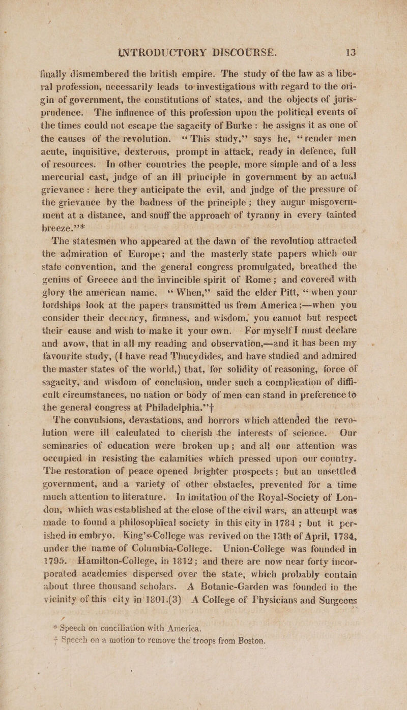 finally dismembered the british empire. The study of the law as a libe- ral profession, necessarily leads toinvestigations with regard to the ori- gin of government, the constitutions of states, and the objects of juris- prudence. The influence of this profession upon the political events of the times could not escape the sagacity of Burke: he assigns it as one of the causes of the revolution. ‘This study,’’ says he, ‘“‘render men acute, inquisitive, dexteruus, prompt in attack, ready in defence, full of resources. In other countries the people, more simple and of a less mereurial east, judge of an ill principle in government by an actual grievance : here they anticipate the evil, and judge of the pressure of the grievance by the badness of the principle ; they augur misgovern- ment at a distance, and snuff the approach of tyranny in every tainted breeze.” 7 The statesmen who appeared at the dawn of the revolution attracted the admiration of Europe; and the masterly state papers which our stafe convention, and the general congress promulgated, breathed the . genius of Greece and the invincible spirit of Rome ; and covered with glory the american name. ‘When,’ said the elder Pitt, “« when your lordships look at the papers transmitted us from America;—when you consider their deccney, firmness, and wisdom, you canvot but respect their cause and wish to make it your own. For myself I must declare and avow, that in all my reading and observation,—and it has been my favourite study, ([ have read Thucydides, and have studied and admired the master states of the world,) that, for solidity of reasoning, force of sagacity, and wisdom of conclusion, under such a compiication of diffi- eult cireumstances, no nation or body of men can stand in preference to the general congress at Philadeiphia.”’+ : The convulsions, devastations, and horrors which attended the revo- lution were ill caleulated to cherish the interests of science. Our seminaries of education were broken up; and al! our attention was occupied in resisting the calamities which pressed upon our country. Tbe restoration of peace opened brighter prospects; but an unsettled government, and a variety of other obstacles, prevented for a time much attention to literature. In imitation of the Royal-Society of Lon- don, which was established at the close of the civil wars, an attempt was made to found a philosophical society in this city in 1784 ; but it per- ished in embryo. King’s-College was revived on the 13th of April, 1784, under the name of Columbia-College. Union-College was founded in 1795. Elamilton-College, in 1812; and there are now near torty incor- porated academies dispersed over the state, which probably contain about three thousand scholars. A Botanic-Garden was founded in the vicinity of this city in'1801.(3) A College of Physicians and Surgeons * Speech on conciliation with America. + Speech on a motion to remove the troops from Boston.