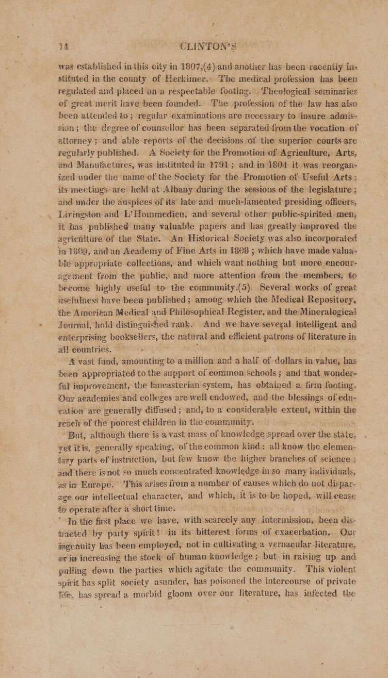 wae established in this city in 1807,(4) and another has been recentiy in&lt; stituted inthe county of Herkimer.. The medical profession bas been regulated and placed on’a respectable footing. Theological seminaries of great merit have been founded. The. profession of the law has also been attended to; regular examinations ate necessary to insure admis- sion; ‘the degree of counsellor has been separated from the vocation: of attorney; and able reports of the decisions of the superior courts are regularly published. A Society for the Promotion of Agriculture, Arts, and Manufactures, was instituted in 179% ; and in 1804 it was. reorgan&gt; ized wnder the name of the Society for the Promotion of Usefil Arts : its mrectings are. held at Albany during the sessions of the legislature ; and under the auspices of its late’and much-lamented presiding officers, . Livingston and L’ Hommedieu, and several other’ publie-spirited men, it has published matty valuable papers and bas. oreatly improved the asrieultire of the State. An Historical Society was also incorperated im 1889, andan Academy of Fine Arts in 1808 ; which have made valua- ble appropriate collections, and which want nothing but mere encour- egement from the public, and more attention from the members, to Become highly useful to the community.(5) Several works of great usefulness have been published; among: which the Medieal Bepentden éhe Ameritan Medical and Philosophical Register, and the Mineralogical Journal, hold distinguished rank. And we have several intelligent and enterprising | beoksellers, the natural po efficient patrons of literature in = alt eountrics. 9 } % “&amp; vast fund, ameunting to a million and a half a dollars’ in debian has been appropriated to the support of common Schools ; and that. wonder- fal improvement, the lancasterian system, has obtained a. firm footing. Oar academies and colleges are well endowed, and the blessings. of edu- cation are generally diffused ; and, to a considerable extent, within the reach of the poorest children i in the community. | . ‘4: * But, although there is a vast mass of knowledge spread over the. ile, vet it ts, renerally speaking, of the common kind: all know, the elemen- tary parts ef instruction, but few know the higher branches of science ; - and 'there isnet so much concentrated knowledge. inso many individuals, as in Europe. This arises irom a munber of eauses which do not dispar- age our intellectual character, and which, it is to be hoped, mike eease te operate after a short time. o Wnioad a “Tn: the first place we have, with seine any SRE 2 ces dis- tracted by party spirit! in its bitterest forms of exacerbation. Qur aogenuity has been employed, not in cultivating a vernacular. literature, or iy Inereasing the stock of human knowledge ;. but. in raisivg up and pulling down. the parties which agitate the community. This violent spirit has split society asunder, has poisoned the intercourse of private life, has spread a morbid gloom over our literature, has. infected the E *