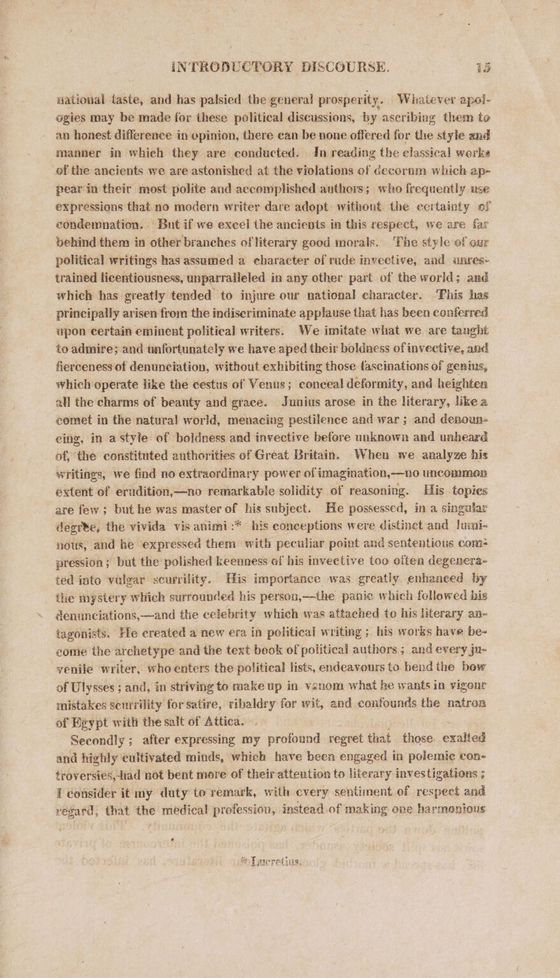 INTROBUCTORY eG eee. ee national taste, and has palsied the general prosperity. Whatever apal- ogies may be made for these political discussions, by aseribing them to an honest difference in opinion, there ean be none offered for the style and manner in which they are conducted. In reading the classical werke of the ancients we are astonished at the violations of decorum which ap- pearin their most polite and accomplished authors; who frequently use expressions that no modern writer dare adopt without. the certainty of condemnation. But if we excel the ancients in this respect, we are far behind them in other branches of literary good morals. The style of our political writings has assumed a character of rude invective, and unres- trained licentiousness, unparalleled in any other part of the world; and which has greatly tended to injure our national character. This has principally arisen from the indiseriminate applause that has been conferred upon certain eminent political writers. We imitate what we are tanght to admire; and unfortunately we have aped their boldness of invective, and fierceness of denunciation, without exhibiting those fascinations of genins, which operate like the cestus of Venus; conceal deformity, and heighten all the charms of beauty and grace. Junius arose in the literary, like a comet in the natural world, menacing pestilence and war; and denoun-— eing, in astyle of boldness and invective before unknown and unheard of, the constituted authorities of Great Britain. When we analyze his writings, we find no extraordinary power of imagination,—no uncommon extent of erudition,—no remarkable solidity of reasoning. His topies are few; but he was master of his subject. He possessed, in a singular degre, the vivida vis animi :* his eoneeptions were distinct and lumi- nous, and he expressed them with peculiar point and sententious com: pression; but the polished keenness of his invective too often degenera- ted into vulgar scurrility. His importance was greatly enhaneed by the mystery which surrounded his person,—the panic which followed his denunciations,—and the celebrity which was attached te his literary an- iagonists. He created a new era in political writing ; his works have be- come the archetype and the text book of political authors; and every ju- yenile writer, who enters the political lists, endeavours to bend the bow of Ulysses ; and, in striving to make up in venom what ke wants in vigour mistakes senrrility for satire, ribaldry for wit, and confounds the natron of Heypt with the salt of Attica. : Secondly ; after expressing my profound regret that those. exalted and highly cultivated minds, which have been engaged in polemic con- troversies,-had not bent more of their attention to literary investigations ; { consider it my duty to remark, with cvery sentiment of respect and regard, that the medical profession, instead of making ove harmonious PS amats 1 ved PICTOU,