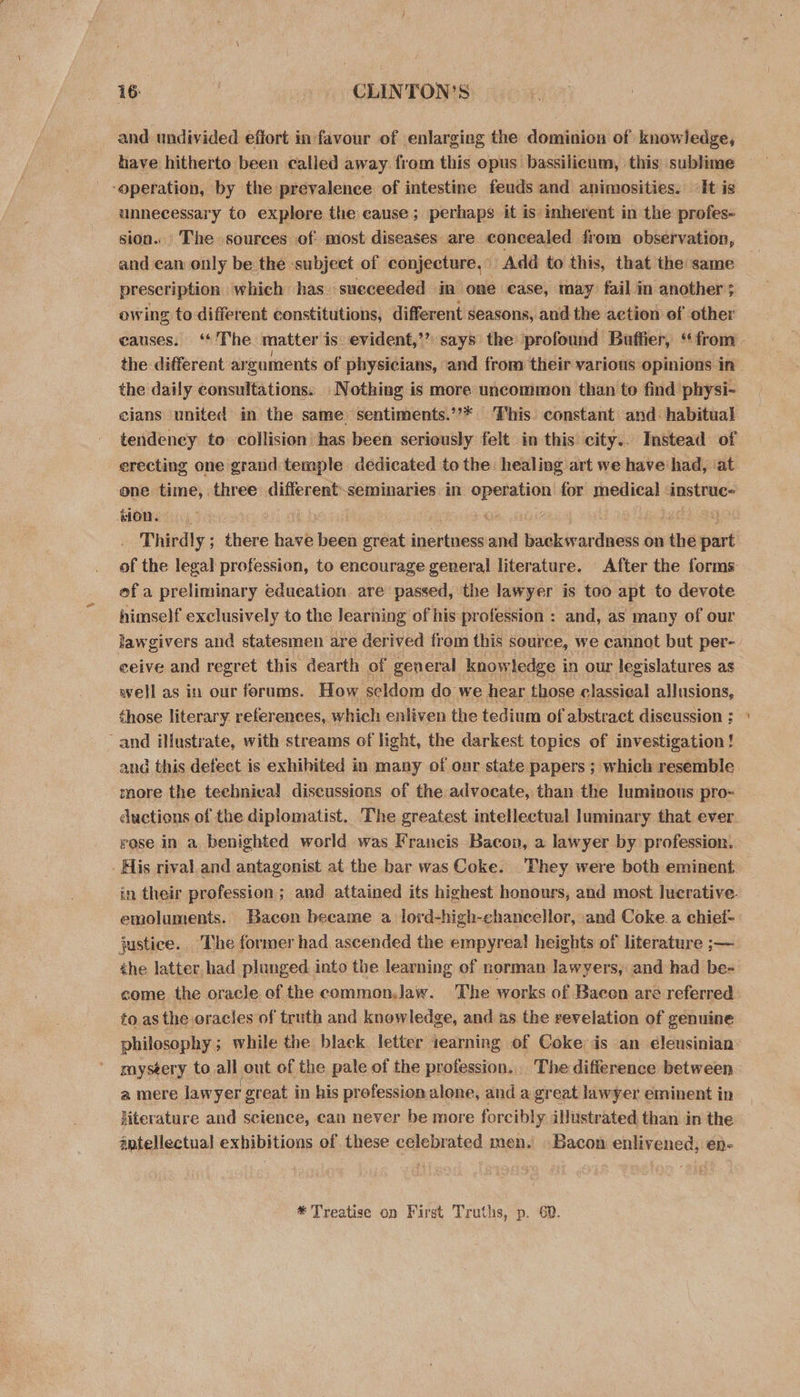 and undivided effort in favour of enlarging the dominion of knowledge, have hitherto been called away from this opus bassilicum, this sublime ‘operation, by the prevalence of intestine feuds and animosities. «It is unnecessary to explore the cause ; perhaps it is inherent in the profes- sion. The sources of most diseases are concealed from observation, and ean only be the subject of conjecture,” Adé to this, that the same prescription which has sueceeded in one case, may fail im another ; owing to different constitutions, different seasons, and the action ef other causes. ‘The matter is evident,’’ says the’ profound Buffier, ‘from the different arguments of physicians, and from their various opinions in the daily consultations: Nothing is more uncommon than to find physi- cians united in the same sentiments.’’* This. constant and: habitual tendency to collision ‘has been seriously felt in this city. Instead of erecting one grand temple dedicated tothe healing art we have had, ‘at one time, three different-seminaries in operation for medical &lt;instruc- tion. yO fi Thirdly ; there have been great inertness and backwardness on the part of the legal profession, to encourage general literature. After the forms ef a preliminary education. are passed, the lawyer is too apt to devote himself exclusively to the learning of his profession : and, as many of our lawgivers and statesmen are derived from this source, we cannot but per- ceive and regret this dearth of general knowledge in our legislatures as well as in our forums. How seldom do we hear those classical allusions, those literary references, which enliven the tedium of abstract diseussion ; and illustrate, with streams of light, the darkest topics of investigation ! and this defect is exhihited in many of onr state papers ; which resemble. more the technical discussions of the advocate, than the luminous pro- ductions of the diplomatist. The greatest intellectual luminary that ever rose in a benighted world was Francis Bacon, a lawyer by profession. - His rival and antagonist at the bar was Coke. They were both eminent in their profession; and attained its highest honours, and most lucrative. emoluments. Bacen became a lord-high-chancellor, and Coke.a chief- justice. The former had ascended the empyrea! heights of literature ;— the latter. had plunged into the learning of norman lawyers, and had be- come the oracle of the common,Jaw. The works of Bacen are referred to. as the eracles of truth and knowledge, and as the revelation of genuine philosophy ; while the black letter iearning of Coke ds an eleusinian mystery to all out of the pale of the profession. The difference between a mere lawyer great in his profession alone, and a great lawyer eminent in literature and science, can never be more foreibly illustrated than in the @ntellectual exhibitions of these celebrated men. Bacon enlivened, en- * Treatise on First Truths, p. 62.
