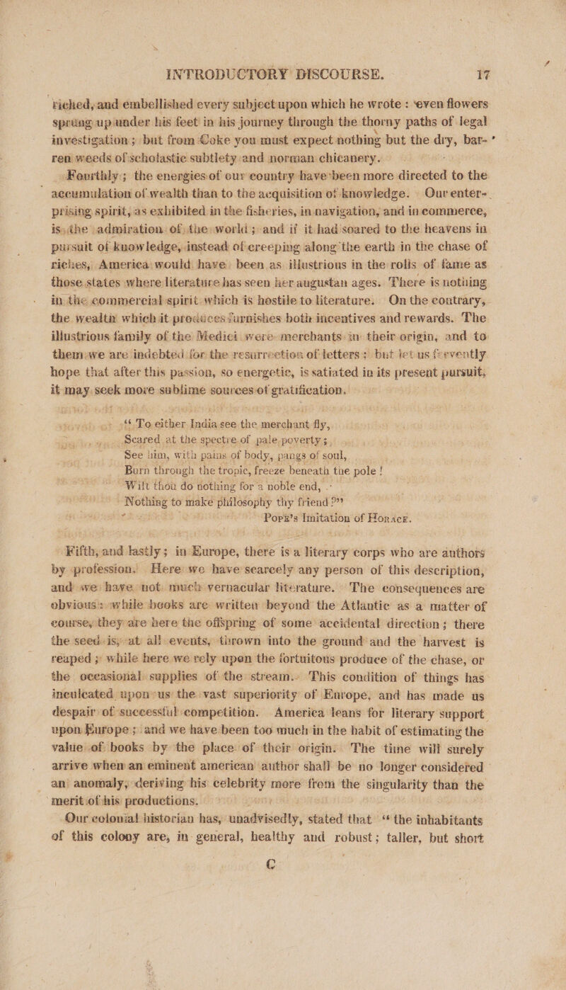 ‘biched, and embellished every sabjectupon which he wrote : ‘even flowers sprung up under his feet in his journey through the thorny paths of legal investigation ; but trom Coke you must expect. nothing but the dry, bar- ren weeds of scholastic subtlety and norman chicanery. Fourthly; the energiesof our country have'been more direeted to the prising spirit, as exhibited in the fisheries, in navigation, and in commerce, is. the admiration. of the world; and if it had soared to the heavens in pursuit of knowledge, instead of creeping along’the earth in the chase of riches, America would have been as illustrious in the rolis of fame as those states where literature has seen her augustan ages. There is nothing in the commercial spirit which is hostile to literature. On the contrary, the wealth which it produces furnishes beth incentives and rewards. The illustrious family of the Medici were. merchants: in their origin, and to. them we are indebted for the resurrection of letters; but let us fervently hope that after this passion, so energetic, is satiated in its ese pursuit, it mae seek more sabliqne sources ot gratification. nigh, To kes lin see the merchant fly, Seared. at the spectre of pale.poverty ;. See lim, with pains of body, pangs of soul, Burn through the tropic, freeze beneath the pole ! Wilt thou do nothing for a noble end, es ies bas to ait philosophy thy fr tend’ ca “Popk’s Imitation of Horace. ‘Fifth, and lastly ; in Europe, sua isi literary corps who are authors by prefession. Here we have'searcely any person of this description, and we have not much vernacular literature. The consequences are obvious: «while beoks are written beyond the Atlantic as a matter of eourse, they are here the offspring of some accidental direction; there the seed. is, at al! events, thrown into the ground and the harvest is reaped ;' while here we rely upen the fortuitous produce of the chase, or the oceasional supplies of the stream.- This condition of things has ineulcated upon*us the vast superiority of Earope, and has made us upon Europe; and we have been too much in the habit of estimating the value of books by the place. of their origin. The tine will surely . - an anomaly, deriving his: sibechini more frem the singularity than the ‘merit ofthis productions. ; Our celonial! historian has, nisieeieay, stated that ‘* the inhabitants of this colony are, in-general, healthy and robust; taller, but short C