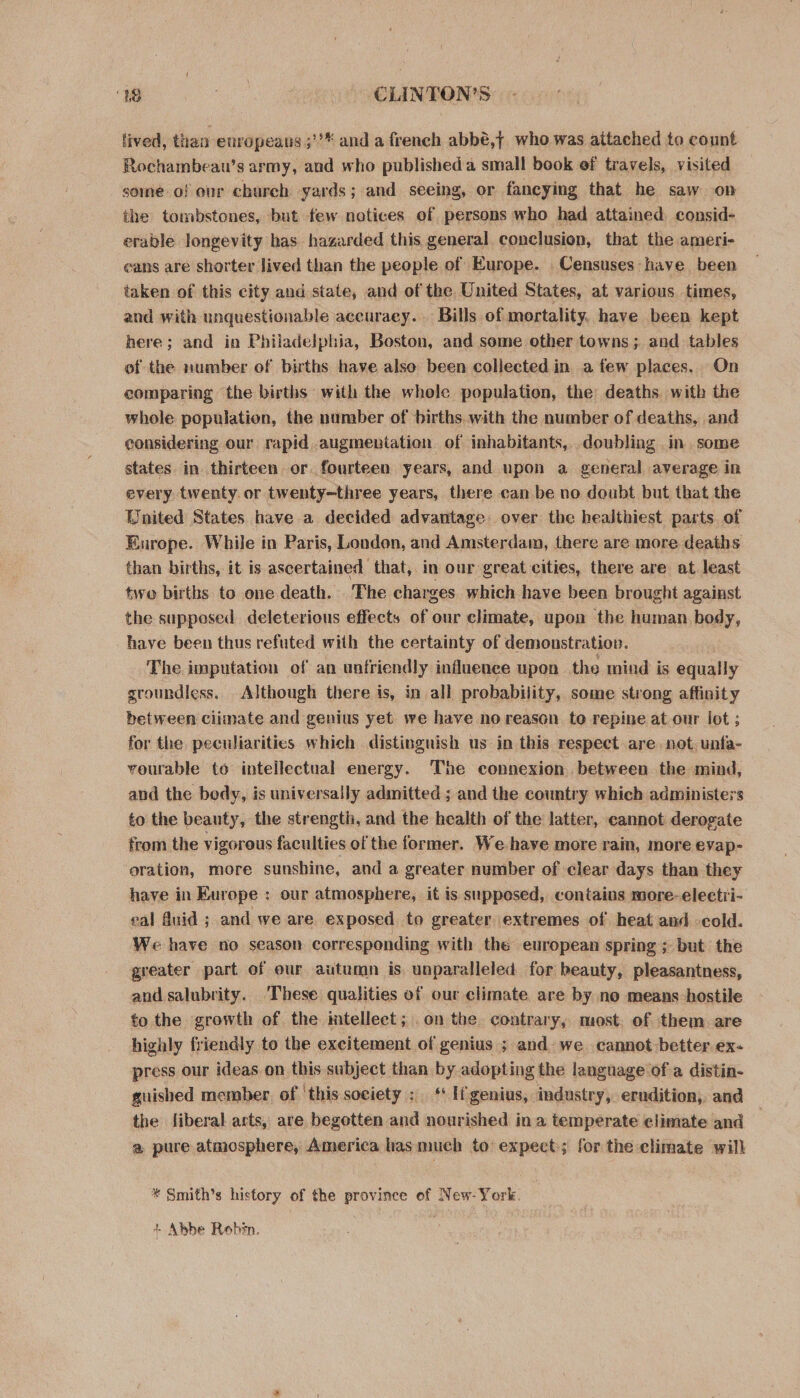 lived, than europeans ;’** and a french abbé,j who was aitached to count Rochambeau’s army, and who published a small book of travels, visited some of our charch yards; and seeing, or faneying that he saw on the tombstones, but few notices of persons who had attained consid- erable longevity bas hazarded this general conclusion, that the ameri- eans are shorter lived than the people of Europe. Censuses have been taken of this city and state, and of the United States, at various. times, and with unquestionable accuraey. Bills of mortality. have been kept here; and in Philadelphia, Boston, and some other towns; and tables of the number of births have also been collected in a few places, On comparing the births with the whole population, the deaths with the whole population, the number of births. with the number of deaths, and considering our rapid augmentation. of inhabitants,..doubling in some states in thirteen or fourteen years, and upon a general average in every twenty. or twenty~three years, there can be no doubt but that the United States have a decided advantage over the healthiest parts. of Europe. While in Paris, London, and Amsterdam, there are more. deaths than births, it is ascertained that, in our great cities, there are at least two births to one death. The charges which have been brought against the supposed deleterious effects of our climate, upon the human body, have been thus refuted with the certainty of demonstration. The imputation of an unfriendly influence upon the mind is equally groundless. Although there is, in all probability, some strong affinity between ciimate and genius yet we have noreason to repine at our lot ; for the peculiarities which distinguish us in this respect are. not. unfa- vourable to intellectual energy. The connexion. between the mind, and the body, is universally admitted ; and the country which administers to the beauty, the strength, and the health of the latter, cannot derogate from the vigorous faculties of the former. We-have more rain, more evap- oration, more sunshine, and a greater number of clear days than they have in Europe : our atmosphere, it is supposed, contains more-electri- eal duid ; and we are exposed | to greater extremes of heat and cold. We have no season corresponding with the european spring ; but the greater part of eur autumn is unparalleled for beauty, pleasantness, and salubrity. These qualities of our climate are by no means hostile to the growth of the intellect ; . on the contrary, most. of them are highly friendly to the excitement of genius ; and we. cannot better ex- press our ideas on this subject than by adopting the language of a distin- guished member. of ‘this society: ‘ If genius, industry, erndition, and the fiberal arts, are begotten and nourished ina temperate elimate and a pure atmosphere, America las much to expect; for the climate will * Smith’s history of the province of New-York. + Abbe Robin.