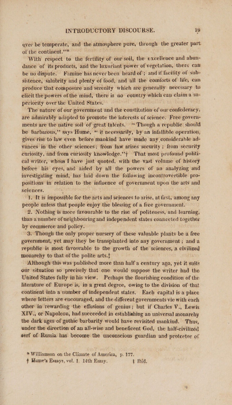 ever be temperate, and the atmosphere pure, through the greater part of the continent.’’* With respect toe the fertility of our soil, the: excellence and abun» dance of its products, and the luxuriant power of vegetation, there can be no dispute. Famine has never been heard of; and if facility of sub- sistence, salubrity and plenty of food, and ajl the comforts of life, can produce that composure and serenity which are’ generally necessary to elicit the powers of the mind, there is no Bs ache which can claim a su- periority over the United States. The nature of our government. and the constitution of our confederacy, are admirably adapted to promote the interests of science: Free govern- ments are the native soil of great talents. ‘* Though a republic should be barbarous,”’ says Hume, i necessarily, by an infallible operation, gives rise to law even before mankind have made any considerable ad- vances in the other sciences; trom Jaw arises security ; from security curiosity, and from curiosity knowledge.’’} That most profound politi- eal writer, whom I have just quoted, with the vast volume of history before his eyes, and aided by all the powers of an analyzing and investigating mind, has laid down the following incontrovertible. pro- positions | in relation to the influence of government upon the arts and seiences. “L. At is impossible for the arts and sciences to arise, at first, among any people unless that people enjoy the blessing of a free government. 2. Nothing is more favourable to the rise of politeness, and learning, than a number of neighbouring and indepe: ge a states ccnegsnee ee uy commerce and policy. 3. Though the only proper nursery of these valuable plants be a free government, yet may they be transplanted into any government ; and a republic is most favourable to the growth of the ‘sciences, a puter monarchy to that of the polite arts.{ Although this was published more than half a century ago, yet it suits our situation so ‘precisely that one would suppose the writer had the United States fully in his view. Perhaps the flourishing condition of the literature of Europe is, in a great degree, owing to the division of that continent into a number of independent states. Each capital is a place where letters are encouraged, and the different governments vie with each other in rewarding the effusions of genius; but if Charles V., Lewis XIV., or Napoleon, had succeeded in establishing an universal monarchy the dark ages of gothie barbarity would have revisited mankind. Thus, under the direction of an all-wise and beneficent God, the half-civilizéd serf of Russia has become the uncenscious guardian and protector of * Williamson on the Climate of America, p. 177. $+ Hume’s Essays, vol. 1. 14th Eseay. + [bid.