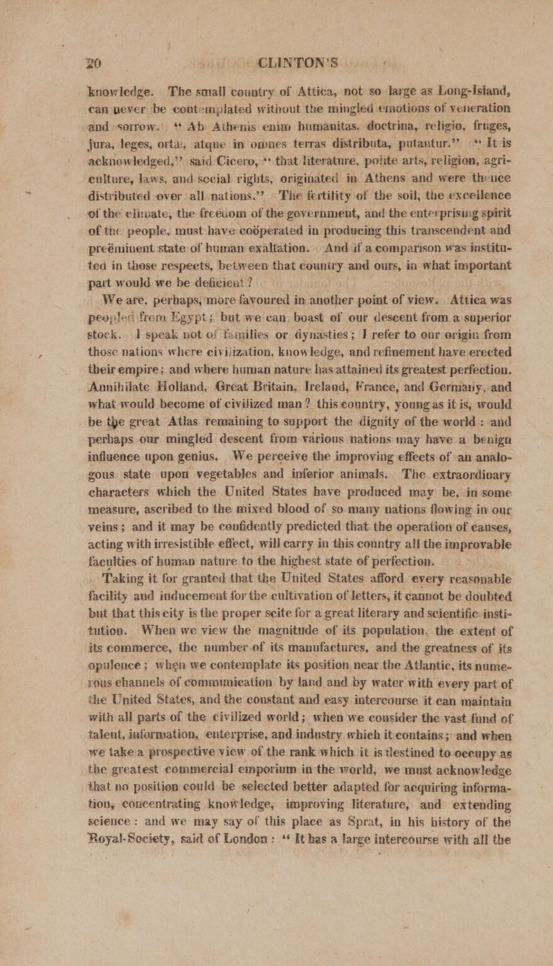 0 Gg eLINTONS knowledge. The small country of Attica, not so large as Long-istand, can pever be contemplated without the mingled emotions of veneration and sorrow. ‘| Ab Athenis enim humanitas, doctrina, religio, fruges, ~ jura,. leges, or a) atque In omnes terras distributa,. putantur.”? «* li-is acknowledged,”’ said Cicero, ** that. literature, polite arts, religion, agri- ‘culture, laws, amd social rights, or iginated in Athens and were thence distributed over all-nations.’”? The fertility of the soil, the excellence of the climate, the freedom of the government, and the enterprising spirit of the people, must have coéperated in producing this transcendent and preéminvent state of human exaltation. _ And if a, comparison was institu- ted in those respects, between that country and ours, in what mepemit part would we be deficient ? Weare, per haps, more favoured in Spates point of view. Aisica: was peopled from Egypt; but we can: boast of our descent froma superior stock. I speak not of families or dynasties; I refer to our origin from those nations where civilization, knowledge, and refinement have erected their empire; and where human nature has attained its greatest perfection. Annihilate Holland, Great Britain, Ireland, France, and Germany, and what would become of civilized man? this country, young as it is, would be the great Atlas remaining to support the dignity of the world : and perhaps our mingled descent from various nations may have a benign influence upon genius. We perceive the improving effects of «an analo- gous, state upon vegetables and inferior animals. The. extraordivary characters which the United States have produced may be, in ‘some measure, ascribed to the mixed blood of so many nations flowing in our veins; and it may be confidently predicted that the operation of causes, acting with irresistible effect, will carry in this country all the Seer faculties of human nature to the. highest state of perfection. Taking it for granted that the United States afford every reasonable facility and inducement for the cultivation of letters, it cannot be doubted but that this city is the proper scite for a great literary and scientific insti- tution. When we view the magnitude of its population. the extent of its commerce, the number.of its manufactures, and the greatness of its opulence ; ; when we contemplate its position near the Atlantic, its nume- vous channels of communication by land and by water with every part of the United States, and the constant and easy intercourse it can maintain with all paris of the civilized world; when we consider the vast fund of talent, information, enterprise, and industry which it contains; and when we take a prospective view of the rank which it is destined to oceupy as the greatest commercial emporium inthe world, we must acknowledge that no position could be selected better adapted for acquiring informa- tion, concentrating knowledge, improving literature, and extending science : and we may say of this place as Sprat, in his history of the Royal-Society, said of London: “ It has a large intercourse with all the