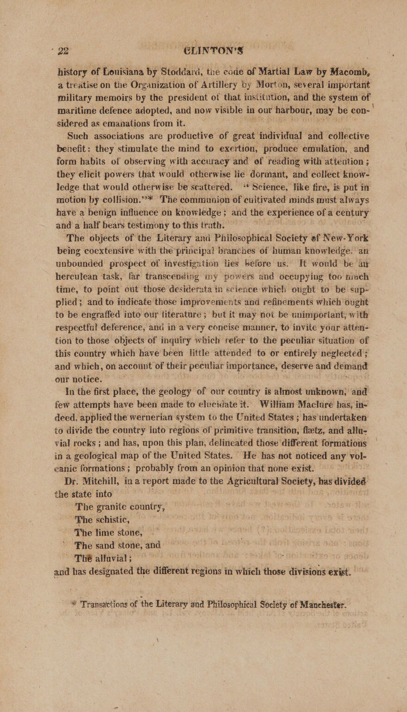history of Lonisiana by Stoddard d, the cade of Martial Law by Macomb, a treatise on the Organization of Artillery by Morton, several important military memoirs by the president of that institution, and the system of maritime defence adopted, and now visible in our Sar ODGy, may be con-' sidered as emanations from it. Such associations are productive of great individual and collective benefit: they stimulate the mind to exertion, produce emulation, _ and form habits of observing with: accuracy and of reading with attention ; they elicit powers that would otherwi ise lie dormant, and cellect know- ledge that would otherwise be scattered. “Science, like fire, is put in motion by collision.”** The communion of cultivated minds must always have a benign influence on knowledge ; and the i ie gi ofa century and a half bears testimony to this trath. The objects of the Literary and Philosophical Society ef New- York being coextensive with the principal branches of human knowledge. an unbounded prospect of investigation lies before us. I¢ would be ay herculean task, far transcending my powers and occupying too much time, to point out those desiderata in science which ought to be sup- plied; and to indicate those improvements and refinements which ought to be engraffed into our literature; but it may not be unimportant, with respectful deference, and in a very concise manner, to invite your atten- tion to those objects of inquiry which refer to the peculiar situation of this country which have been little attended to or entirely neglected ; and which, on account of their peculiar importance, deserve and demand our notice. In the first place, the geology of our country is almost unknown; and few attempts have been made to elucidate it. William Maclure has, in- deed, applied the wernerian system to the United States ; has undertaken to divide the country into regions of primitive transition, fleetz, and allu- vial rocks ; and has, upon this plan, delineated those different formations in a geological map of the United States. He has not noticed any vol- eanic formations ; probably from an opinion that none exist. Dr. Mitehill, ina report made to the Agricultaral eherey has divided ca state into The granite country, Fhe schistic, The lime stone, Fhe sand stone, and ‘ThE alluvial ; | . and has designated the different regions in which those divisions exist. * Transactions of the Literary and Philosophical Society of Manchester.