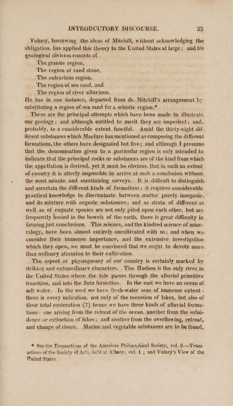 Volney, borrowing the ideas of Mitchill, without acknowledging the obligation, has applied this theory to the United States at large; and his geological division consists of The granite region, The region of sand stone, The calearious region, The region of sea sand, and P ‘ The region of river alluvions. He has in one instance, departed from dr. Mitehill’s itnocament by substituting a region of sea sand for a schistic region.* These are the principal attempts which have been made to illustrate. our geology ; and although, entitled to merit they are imperfect; and,, probably, to a considerable extent fanciful. Amid the thirty-eight. dif- ferent substances which Maclure has mentioned as composing the different formations, the others have designated but five; and although I presume that the denomination given to a particular region is only intended to indicate that the principal rocks or substances are of the kind from which the appellation is derived, yet it must be obvious, that in such an extent of country it is utterly impossible to arrive at such a conclusion without the most minute and sceutinizing surveys. It is difficult to distinguish and ascertain the different kinds of formations; it requires considerable practical knowledge to discriminate between matter purely inorganic, and its mixture with organic substances; and as strata of different as well as of cognate species are not only piled upon each other, but are frequently usted i in the bowels of the earth, there is great difficulty in _ forming just conclusions. This science, and the kindred science of mine- ralogy, have been almost entirely uncultivated with us; and when we _ consider their immense importance, and the extensive investigation which they open, we must. be convinced that we ought to devote more than ordinary attention to their cultivation. _ The aspect or physiognomy of our country is certainly marked by striking and extraordinary characters. ‘The Hudson is the only river in the United States. where the tide passes through the alluvial primitive transition, and into the fetz formation. In the east we have an ocean of salt water. In the west we have fresh-water seas of immense extent : there is every indication, not only of the recession of lakes,. but also of their total exsiceation :(7) hence we have three kinds of alluvial forma- tions: one arising from the retreat of the ocean, another from the subsi- dence or extinction of lakes; and another from the overflowing, retreat, and change of rivers.. Marine and. vegetable substances are to be found, * See the Transactions of the American Philosophical Society, vol. 6.—Trans- actions of the Society of Arts, he!d at Albany, vol. 1.; Pome Volney’s View of the Vaited States.