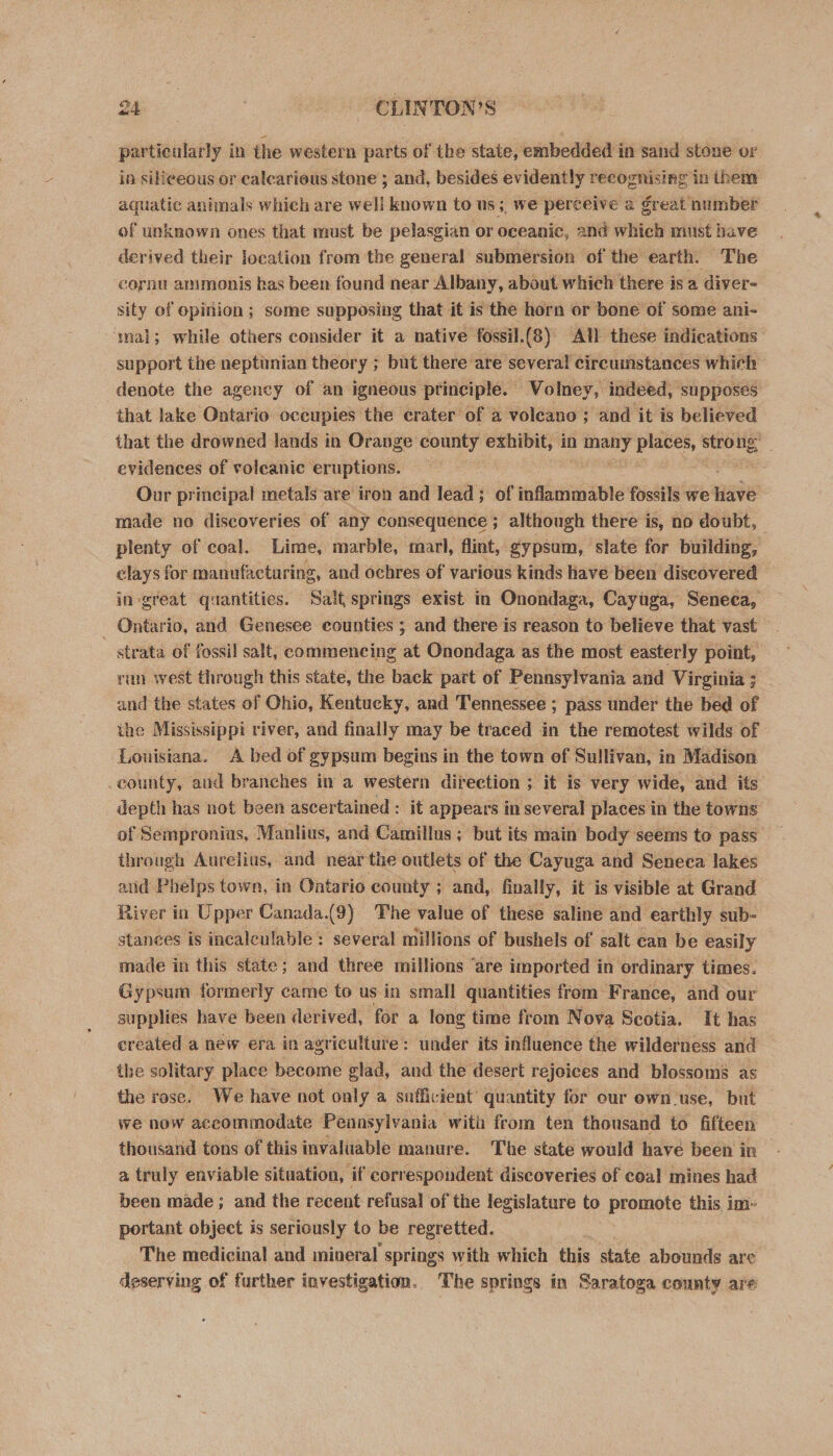 particularly in the western parts of the state, embedded in sand stone or in siliceous or calcarious stone ; and, besides evidently recognising in them aquatic animals which are well known to us;, we perceive a great number of unknown ones that must be pelasgian or oceanic, and which must have derived their location from the general submersion of the earth. The cornu ammmonis has been found near Albany, about which there is a diver- sity of opinion; some supposing that it is the horn or bone of some ani- mal; while others consider it a native fossil.(8) All these indications support the neptimnian theory ; but there are several circumstances whieh denote the agency of an igneous principle. WVolney, indeed, supposes that lake Ontario oceupies the crater of a voleano ; and it is believed that the drowned lands in Orange county exhibit, in aaniy places, veniee evidences of volcanic eruptions. Our principal metals are iron and lead; of inflammable fossils we nave made no discoveries of any consequence; although there is, no doubt, plenty of coal. Lime, marble, marl, flint, gypsum, slate for building, clays for manufacturing, and ochres of various kinds have been discovered in great quantities. Salt springs exist in Onondaga, Cayuga, Seneca, - Ontario, and Genesee counties ; and there is reason to believe that vast strata of fossil salt, commencing at Onondaga as the most easterly point, ran west through this state, the back part of Pennsylvania and Virginia ; and the states of Ohio, Kentucky, and Tennessee ; pass under the bed of ihe Mississippi river, and finally may be traced in the remotest wilds of Louisiana. A bed of gypsum begins in the town of Sullivan, in Madison county, aud branches in a western direction ; it is very wide, and its depth has not been ascertained : it appears in several places in the towns of Sempronius, Manlius, and Camillus; but its main body seems to pass ihrough Aurelius, and near the outlets of the Cayuga and Seneca lakes and Phelps town, in Ontario county ; and, finally, it is visible at Grand River in Upper Canada. (9) The value of these saline and earthly sub- stances is incalculable: several millions of bushels of salt can be easily made in this state; and three millions ‘are imported in ordinary times. Gypsum formerly came to us in small quantities from France, and our supplies have been derived, for a long time from Nova Scotia. It has created a new era in agriculture: under its influence the wilderness and the solitary place become glad, and the desert rejoices and blossoms as the rose. We have not only a sufficient’ quantity for our own use, but we now accommodate Pennsylvania with from ten thousand to fifteen thousand tons of this invaluable manure. The state would have been in — a truly enviable situation, if correspondent discoveries of coal mines had been made ; and the recent refusal of the legislature to promote this im- portant object is seriously to be regretted. The medicinal and mineral springs with which this state abounds are deserving of further investigation. The springs in Saratoga county are
