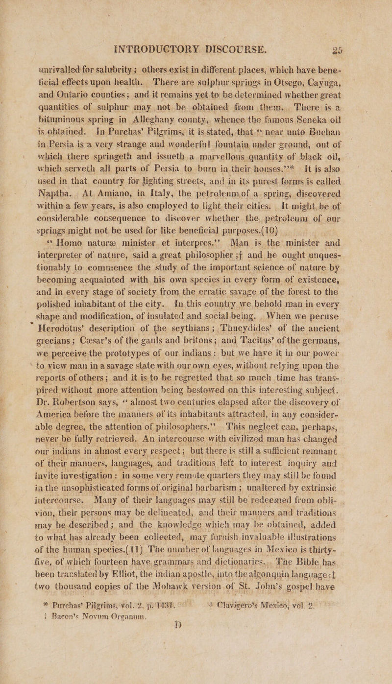 unrivalled for salubrity ; others exist in different places, which have bene- ficial effects upon health. There are sulphur springs in Otsego, Cayuga, and Ontario counties; and it remains yet to be determined whether great quantities. of sulphur may not be obtained from them. There is a bituminous spring in Alleghany county, whence the famous Seneka oil is obtained. In Purchas’ Pilgrims, it is stated, that.‘ near unto Buchan in Persia is a very strange aud wonderful fountain under ground, ont of which there springeth and issueth a marvellous quantity of black oil, which serveth all parts of Persia to burn in their houses.”’* | It is also used in that. country for Jighting streets, and in its purest forms is called Naptha.. At Amiano, in Italy, the petroleumof a, spring, discovered within a few years, is also employed to light their cities. It might, be of considerable consequence to discover whether the petroleum of our springs might not be used for like beneficial purposes.(10) “* Homo nature minister et interpres.’’ Man is the minister and interpreter of nature, said a great philosopher ;{ and he ought unques- tionably io commence the study of the important science of nature by becoming aequainted with his own species in every form of existence, and in every stage of society from the erratic savage of the forest to the polished inhabitant of the city. in this country we behold man in every shape and modification, of insulated and social being. When we peruse a Herodotus’ description of the scythians ; ‘Thucydides’ of the ancient grecians ; ; Cesar’s of the gauls and britons; and Tacitus’ of the vermans, we perceive the prototypes of our indians: but we have it in our power - to view man in a savage state with our own eyes, without relying upon the reports of others ; and it is to be regretted that so much time has trans- pired. without more attention being bestowed on this interesting subject. Dr. Robertson says, “ almost tivo centuries elapsed after the discovery of America before the manners of its inhabitants attracted, in any consider- able degree, the attention of philosophers. 3, This negleet can, perhaps, never be fully retrieved. An intercourse with civilized man has changed our indians in almost every respect ; but there i is still a sufficient remnant of their manners, languages, and traditions left to interest inquiry and invite investigation : ia some very remote quarters they may still be fo und in the unsophisticated forms of original barbarism ; unaltered by extrinsic intercourse. Many of their languages may still be redeemed from obli- vion, their persons may be delineated, and their manners and traditions may be described; and the knowledge which may be obtained, added to what has already been collected, may farnish invaluable illustr ations of the human species.(11) The num ber of languages in Mexico is thirty- five, of which fourteen have grammars and dictionaries. . The Bible has been trarslated by Elliot, the indian apostle, into the algongnin language: t two thee copies of the Mohawk vers lon of St. John’s gospel have i Pavone Pilgrims, vol. 2. p.'1431. - si craze Mexico, vol. 2. i Baeon’s Novem Organum. D