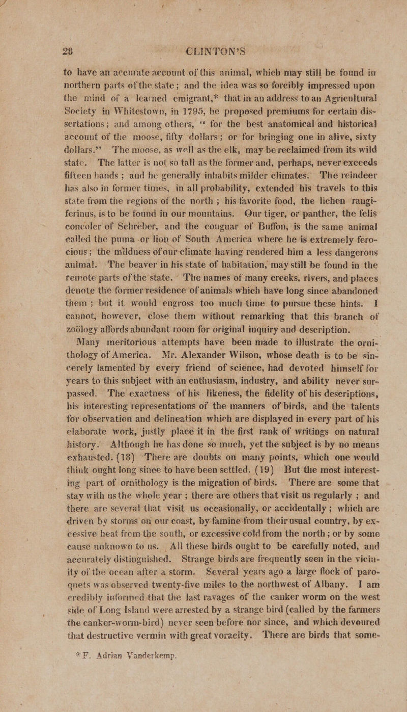 to have an acenrate account of this animal, which may still be found in northern parts of the state; and the idea was so foreibly impressed upon the mind of a learned emigrant,* that in an address to an Agricultural Society in Whitestown, in 1795, he propesed premiums for certain dis- sertations; and among others, ‘ for the best anatomical and historical account of the moose, fifty dollars; or for bringing one in alive, sixty dollars.’ ‘The moose, as well’as the elk, may be reclaimed from its wild state. The latter is not so tall asthe former and, perhaps, never exceeds fifteen hands ; and he generally inhabits milder climates. The reindeer has also in former times, in all probability, extended his travels to this state from the regions of the north ; his favorite food, the lichen rangi- ferinus, is to be found in our mountains. Our tiger, or panther, the felis concoler of Sehreber, and the couguar of Buffon, is the same animal called the puma -or lion of South America where he is extremely fero- cious; the mildness of ourclimate having rendered him a less dangerous animal. ‘The beaver in his state of habitation, may still be found in the remote parts of the state. ° The names of many creeks, rivers, and places denote the former residence of animals which have long since abandoned them ; bnt it would engross too much time to pursue these hints. I 3 cannot, however, close them without remarking that this branch of zodlogy affords abundant room for original inquiry and description. Many meritorious attempts have been made to illustrate the orni-. thology of America. Mr. Alexander Wilson, whose death is to be’ sin- cerely lamented by every friend of science, had devoted himself for years to this subject with an enthusiasm, industry, and ability never sur- passed. The exactness of his likeness, the fidelity of his descriptions, his interesting representations of the manners of birds, and the talents for observation and delineation which are displayed in every part of his elaborate work, justly place it in the first rank of writings on natura! history. Although he has done so mneh, yet the subject is by no means exhausted. (18) ‘There are doubts on many points, which one would think ought long since to have been settled. (19) But the most interest- ing part of ornithology is the migration of birds. There are some that stay with usthe whole year ; there are others that visit us regularly ; and there are several that visit us occasionally, or accidentally ; which are driven by storms on our coast, by famine from theirusual country, by ex- cessive heat from the south, or excessive cold trom the north; or by some cause unknown to us. All these birds ought to be carefully noted, and accirately distinguished. Strange birds are frequently seen in the viciu- ity of the ocean after a storm. Several years ago a large flock of paro- quets was observed twenty-five miles to the northwest of Albany. I am eredibly informed that the last ravages of the canker worm on the west side of Long Island were arrested by a strange bird (called by the farmers the canker-worm-bird) never seen before nor since, and which devoured that destructive vermin with great voracity. There are birds that some- *F, Adrian Vanderkemp.