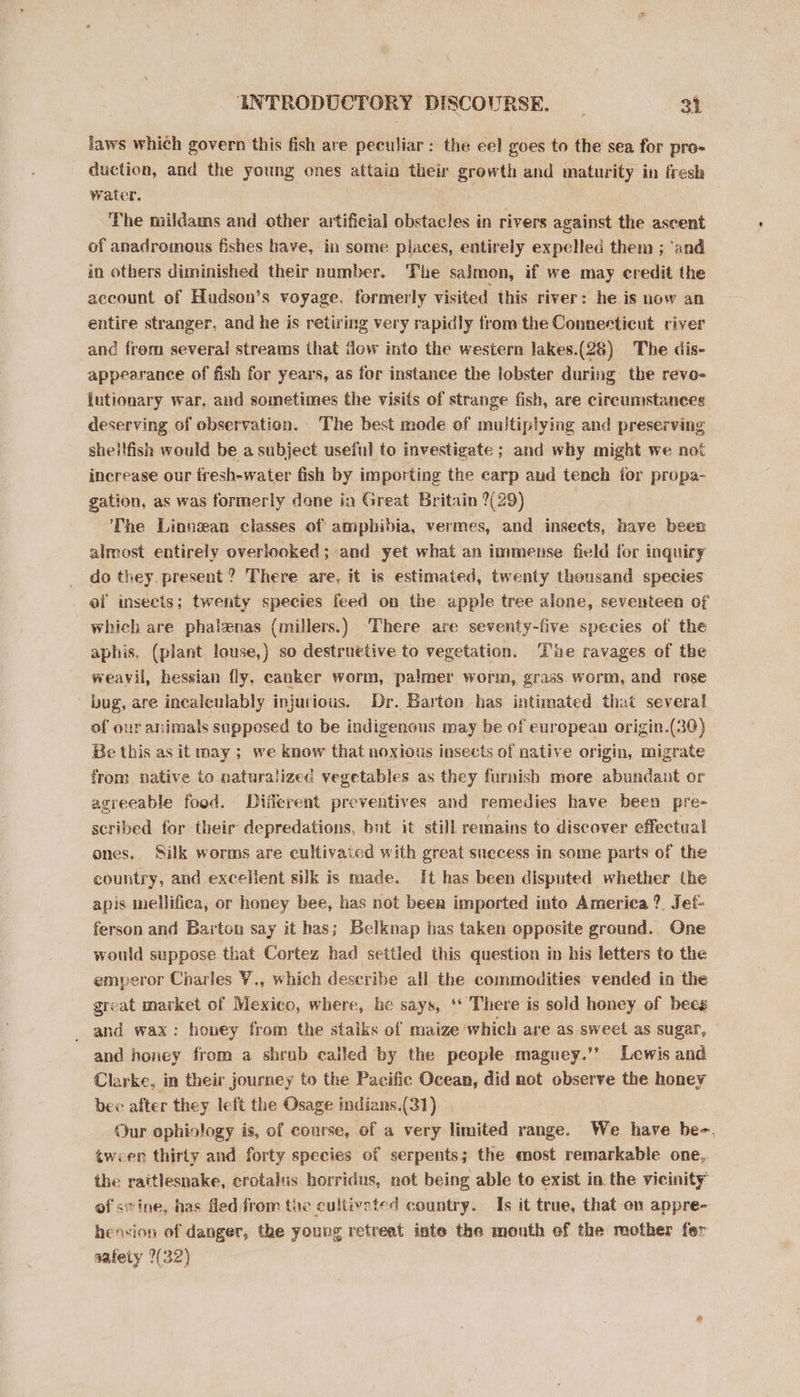 laws which govern this fish are peculiar: the eel goes to the sea for pro- _ duction, and the young ones attain their growth and maturity in fresh water. The mildams and other artificial obstacles in rivers against the ascent of anadromous fishes have, in some places, entirely expelled them ; ‘and in others diminished their number. The salmon, if we may credit the account of Hudson’s voyage, formerly visited this river: he is now an entire stranger, and he is retiring very rapidly from the Connecticut river and from several streams that flow into the western Jakes.(28) The dis- appearance of fish for years, as for instance the lobster during the revo- jutionary war, and sometimes the visits of strange fish, are circumstances deserving of observation. The best mode of multiplying and preserving shellfish would be a subject useful to investigate ; and why might we not increase our fresh-water fish by importing the carp and tench for propa- gation, as was formerly done in Great Britain ?(29) ‘The Linnean classes of amphibia, vermes, and insects, have been almost entirely overlooked; and yet what an immense field for inquiry do they. present ? There are. it is estimated, twenty thousand species ef insects; twenty species feed on the apple tree alone, seventeen of which are phalzenas (millers.) There are seventy-five species of the aphis, (plant louse,) so destruetive to vegetation. The ravages of the weayil, hessian fly, canker worm, palmer worm, grass worm, and rose bug, are incalculably injurious. Dr. Barton has intimated that several of our animals supposed to be indigenous may be of european origin.(30) Be this as it may ; we know that noxious insects of native origin, migrate from native to naturalized vegetables as they furnish more abundant or agreeable food. Different preventives and remedies have been pre- scribed for their depredations, bnt it still remains to discover effectual ones. Silk worms are cultivaicd with great snecess in some parts of the country, and excellent silk is made. It has been disputed whether the apis mellifica, or honey bee, has not been imported into America ?. Jef- ferson and Barton say it has; Belknap has taken opposite ground. One would suppose that Cortez had settled this question in his letters to the emperor Charles V., which describe all the commodities vended in the great market of Mexico, where, he says, ‘* There is sold honey of beeg _ and wax: honey from the stalks of maize which are as sweet as sugar, and honey from a shrub called by the people maguey.’’ Lewis and Clarke, in their journey to the Pacific Ocean, did not observe the honey bec after they left the Osage indians.(31) Our ophiology is, of course, of a very limited range. We have be-. tween thirty and forty species of serpents; the most remarkable one, the rattlesnake, crotalus horridus, not being able to exist in. the vicinity of sivine, has fled from the cultiveted country. Is it true, that on appre- henvion of danger, the young retreat inte the mouth of the mother fer safety (32)