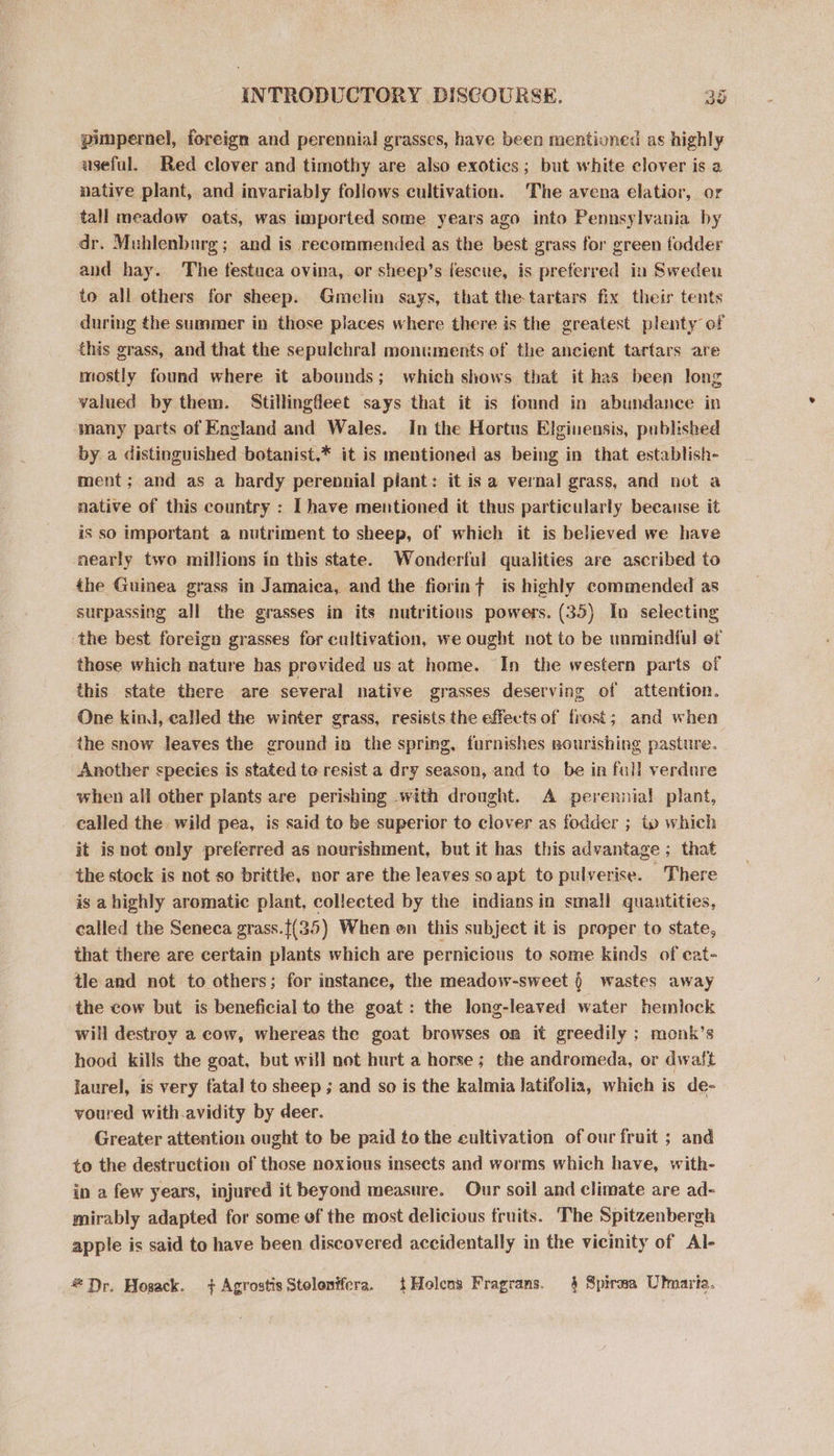 pimpernel, foreign and perennial grasses, have been mentioned as highly useful. Red clover and timothy are also exotics; but white clover is a native plant, and invariably follows cultivation. The avena elatior, or tall meadow oats, was imported some years ago into Pennsylvania by dr. Muhlenbarg; and is recommended as the best grass for green fodder and hay. The festuca ovina, or sheep’s fescue, is preferred in Sweden to all others for sheep. Gmelin says, that the-tartars fix their tents during the summer in those places where there is the greatest plenty of this grass, and that the sepulchral monuments of the ancient tartars are mostly found where it abounds; which shows that it has been long valued by them. Stillingfleet says that it is found in abundance in many parts of England and Wales. In the Hortus Elginensis, published by a distinguished botanist,* it is mentioned as being in that establish- ment; and as a hardy perennial pliant: it isa vernal grass, and not a native of this country : Ihave mentioned it thus particularly because it is so important a nutriment to sheep, of which it is believed we have nearly two millions in this state. Wonderful qualities are ascribed to the Guinea grass in Jamaica, and the fiorint is highly commended as surpassing all the grasses in its nutritions powers. (35) In selecting the best foreign grasses for cultivation, we ought not to be unmindful ef those which nature has provided us at home. In the western parts of this state there are several native grasses deserving of attention. One kind, called the winter grass, resists the effects of frost; and when the snow leaves the ground in the spring, furnishes nourishing pasture. Another species is stated te resist a dry season, and to be in full verdure when all other plants are perishing .with drought. A perennia! plant, called the. wild pea, is said to be superior to clover as fodder ; ip which it isnot only preferred as nourishment, but it has this advantage ; that the stock is not so brittle, nor are the leaves so apt to pulverise. There is a highly aromatic plant, collected by the indians in small quantities, called the Seneca grass.{(35) When en this subject it is proper to state, that there are certain plants which are pernicious to some kinds of cat- tle and not to others; for instance, the meadow-sweet ) wastes away the cow but is beneficial to the goat: the long-leaved water hemiock will destroy a cow, whereas the goat browses on it greedily ; monk’s hood kills the goat, but will not hurt a horse; the andromeda, or dwaft laurel, is very fatal to sheep ; and so is the kalmia latifolia, which is de- voured with.avidity by deer. Greater attention ought to be paid to the cultivation of our fruit ; and to the destruction of those noxious insects and worms which have, with- in a few years, injured it beyond measure. Our soil and climate are ad- mirably adapted for some of the most delicious fruits. The Spitzenbergh apple is said to have been discovered accidentally in the vicinity of Al- #Dr. Hosack. + Agrostis Stolonifera, {tHolens Fragrans. § Spiraea Ulmaria.