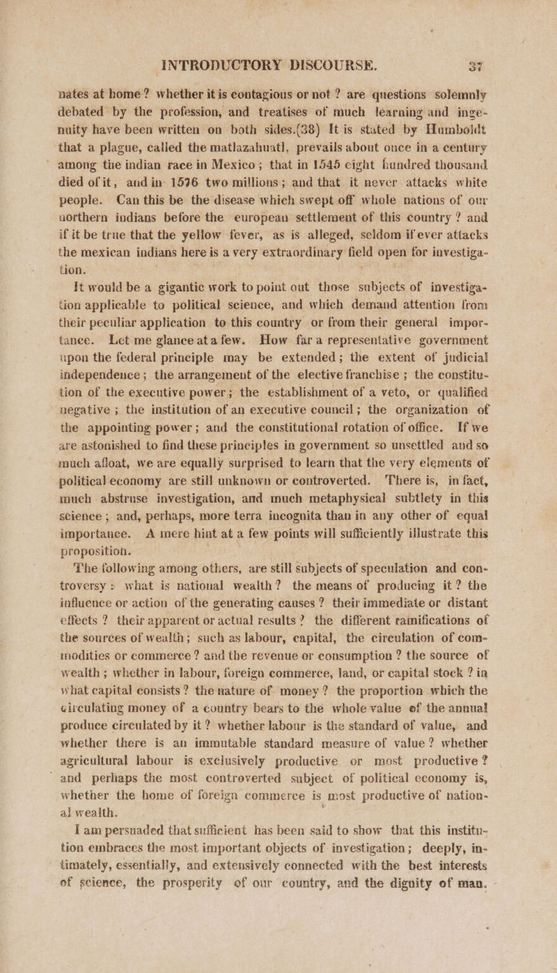 nates at home? whether it is contagious or not ? are questions solemnly debated by the profession, and treatises of much learning and inge- nuity have been written on both sides.(38) It is stated by Humboldt ‘that a plague, called the matlazahuatl, prevails about once in a century among the indian race in Mexico; that in 1545 eight bundred thousand died of it; and in: 1596 two millions; and that it never attacks white people. Can this be the disease which swept off whole nations of our uorthern indians before the european settlement of this country ? and if it be true that the yellow fever, as is alleged, seldom if ever attacks the mexican indians here is a very extraordinary field open for investiga- tion. | It would be a gigantic work to point out those subjects of investiga- tion applicable to political science, and which demand attention from their peculiar application to this country or from their general impor- tanee. Let me glance atafew. How fara representative government upon the federal principle may be extended; the extent of judicial independence; the arrangement of the elective franchise ; the constitu- tion of the executive power; the establishment of a veto, or qualified negative ; the institution of an executive council; the organization of the appointing power; and the constitutional rotation of office. If we are astonished to find these principles in government so unsettled and so rouch afloat, we are equally surprised to learn that the very elements of political economy are still unknown or controverted. There is, in fact, much abstruse investigation, and much metaphysical subtlety in this science ; and, perhaps, more terra incognita than in any other of equal importance. A mere hint at a few points will sufficiently illustrate this proposition. | The following among others, are still subjects of speculation and con- troversy : what is national wealth? the means of producing it ? the influence or action of the generating causes ? their immediate or distant effects ? their apparent or actual results? the different ramifications of the sources of wealth; such as labour, capital, the cireulation of com- modities or commerce ? and the revenue er consumption ? the source of wealth ; whether in labour, foreign commerce, land, or capital stock ? ia what capital consists ? the nature of money ? the proportion which the circulating money of a country bears to the whole value of the annual produce circulated by it ? whether labour is the standard of value, and whether there is an immutable standard measure of value? whether agricultural labour is exclusively productive or most productive ? ' and perhaps the most contreverted subject of political economy is, whether the home of foreign commerce is most productive of nation- al wealth. | { am persuaded that sufficient has been said to show that this institu- tion embraces the most important objects of investigation; deeply, in- timately, essentially, and extensively connected with the best interests of science, the prosperity of our country, and the dignity of maa.
