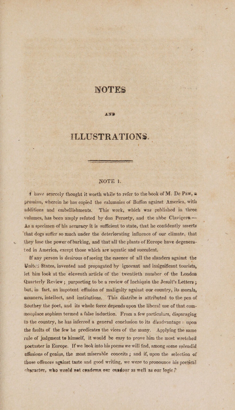 NOTES ILLUSTRATIONS.  NOTE I. { have scarcely thought it worth while to refer to the book of M. De Paw, a prussian, wherein he has copied the calumnies of Buffon against America, with additions and émbellishmente. This work, which was published im three volumes, has been amply refuted by don Pernety, and the abbe Clavigere.— As a specimen of his accuracy it is sufficient to state, that he confidently asserts “that dogs suffer so much under the deteriorating influence of our climate, that they lose the power of barking, and that all the plants of Europe have degenera- ted in America, except those which are aquatic and succulent. If any person is desirous of seeing the essence of all the slanders against the Wnite:| States, invented and propagated by ignorant and insignificant tourists, let him look at the eleventh article of the twentieth number of the London Quarterly Review ; purporting to be a review of Inchiquin the Jesuit’s Letters ; but, in fact, an impotent effusion of malignity against our country, its morals, manners, intellect, and institutions. This diatribe is attributed to the pen of Southey the poet, and its whole force depends upon the liberal! use of that com- sonplace sophism termed a false induction. From a few particulars, disparaging to the country, he has inferred a general conclusion to its disadvantage : upon the faults of the few he predicates the vices of the many. Applying the same rule of judgment te himself, it would be easy to prove him the most wretched poetaster in Europe. If we look into his poems we will find, among some splendid effusions of genius, the most miserable conceits ; and if, upon the selection of those offences agninst taste and good writing, we were to pronounce his poetical character, who would net condemn our cardour as well as our logic?