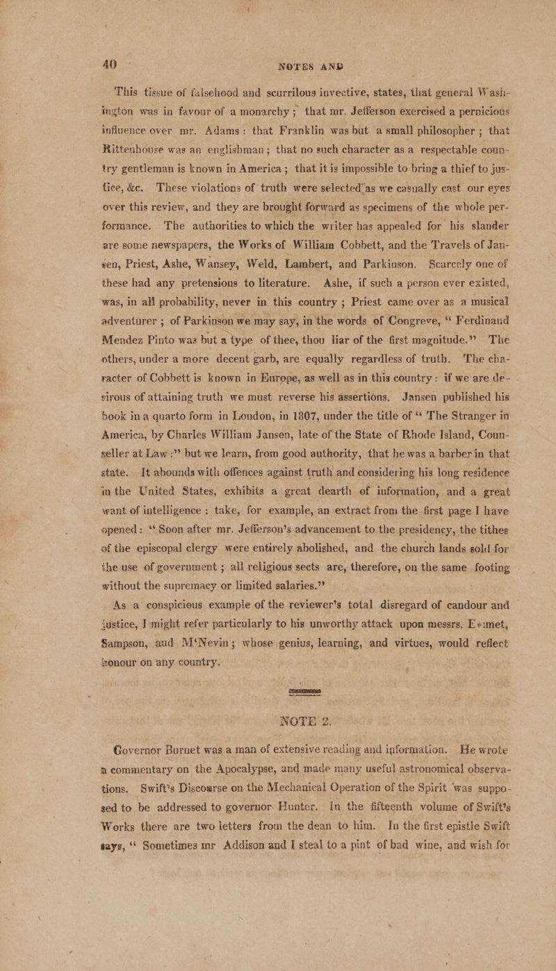 oO: NOTES AND This tissue of falsehood and scurrilous invective, states, that general Wash- ington was in favour of a monarchy ; that mr. Jefferson exercised a pernicious influence over mr. Adams: that Franklin was but a small philosopher ; that Rittenhouse was an englishman ; that no such character as a respectable coun- try gentleman is known in America; that it is impossible to bring a thief to jus- fice, &amp;c. These violations of truth were selected’as we casually cast our eyes over this review, and they are brought forward as specimens of the whole per- formance. The authorities to which the writer has appealed for his slander are some newspapers, the Works of William Cobbett, and the Travels of Jan- sen, Priest, Ashe, Wansey, Weld, Lambert, and Parkinson. Scarcely one of these had any pretensions to literature. Ashe, if such a person ever existed, was, in all probability, never in this country ; Priest came over as a musical adventurer ; of Parkinson we may say, in the words of Congreve, ‘! Ferdinand Mendez Pinto was but a type of thee, thou liar of the first magnitude.” The others, under a more decent garb, are equally regardless of truth. The cha- racter of Cobbett is known in Kurepe, as well as in this country: if we ane de- sirous of attaining truth we must reverse his assertions. Jansen published his book ina quarto form in London, in 1807, under the title of ‘ The Stranger in America, by Charles William Jansen, late of the State of Rhode Island, Coun- seller at Law :” but we learn, from good authority, that he was a barber in that state. It abounds with offences against truth and considering his long residence in the United States, exhibits a great dearth of information, and a great want of intelligence : take, for example, an extract from the first page I have opened: “Soon after mr. Jefferson’s advancement to the presidency, the tithes _ of the episcopal clergy were entirely abolished, and the church lands sold for the use of government ; all religious sects are, therefore, on the same footing without the supremacy or limited salaries.”’ As a conspicieus example of the reviewer’s total disregard of candour and — justice, I: might refer particularly to his unworthy attack upon messrs. E+imet, Sampson, aud Mi‘ Nevin; whose genius, learning, and virtues, would reflect honour on any country. a NOTE 2. ‘Governor Burnet was a man of extensive reading and information. He wrote ® commentary on the Apocalypse, and made many useful astronomical observa- tions. Swift’s Discourse on the Mechanical Operation of the Spirit ° was suppo- sed to be addressed to governor Hunter. In the fifteenth volume of Swift's ‘Works there are two letters from the dean to him. In the first epistle Swift says, ‘* Sometimes mr Addison and [ steal to a pint of bad wine, and wish for