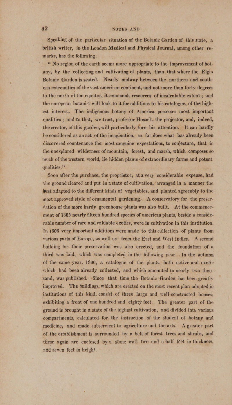 Speaking of the particular situation of the Botanic Garden of this state, a british writer, in the London Medical and Physical Journal, among other re-— marks, has the following : * No region of the earth seems more appropriate to the improvement of bot- any, by the collecting and cultivating of plants, than that where the Elgis Botanic Garden is seated. Nearly midway between the northern and south- ern extremities of the vast american continent, and not more than forty degrees to the north of the equator, it commands resources of incalculable extent ; and the european botanist will look to it for additions to his catalogue, of the high- est interest. The indigenous botany of America possesses most important qualities ; and to that, we trust, professor Hosack, the projector, and, indeed, the creator, of this garden, will particularly turn his attention. It can hardly be considered as an act. of the imagination, so far does what has already been discovered. countenance the most sanguine’ expectations, to conjecture, that in the unexplored wilderness of mountain, forest, and marsh, which composes so much of the western world, lie hidden plants of extraordinary forms and potent qualitiés,”? | Soon after the purchase, the proprietor, at avery considerable expense, had the ground cleared and put in a state of cultivation, arranged in a manner the Best adapted to the different kinds of vegetables, and planted agreeably to the most approved style of ornamental gardening. A conservatory for the presey- ation of the more hardy greenhouse plants was also built. At the commence- ment of 1805 nearly fifteen hundred species of american plants, beside a conside- yable number of rare and valuable exotics, were in cultivation in this institution. Tn 1808 very important additions were made to this collection of plants from various parts of Europe, as well as from the East and West Indies. A second building for their preservation was also erected, and the foundation of a third was laid, which was completed in the following year. .In the autumn of the same year, 1806, a catalogue of the plants, both native and. exotic which had been already collected, and whieh amounted to nearly two thou-- sand, was published. «Since that time the Botanic Garden has been greatly improved. The buildings, which are erected on the most recent plan adopted ia institutions of this kind, consist: of three large and well-constructed houses, exhibiting’ a front of one hundred and eighty feet. The greater part of the ground is brought in a state of the highest cultivation, and divided into various compartments, calculated for the instruction of the student of botany and medicine, and made subservient to agriculture and the arts. A greater part of the establishment is surrounded by a belt of forest trees and shrubs, and these again are enclosed by a stone wall two and ahalf {eet in thickness, and seven feet in height.