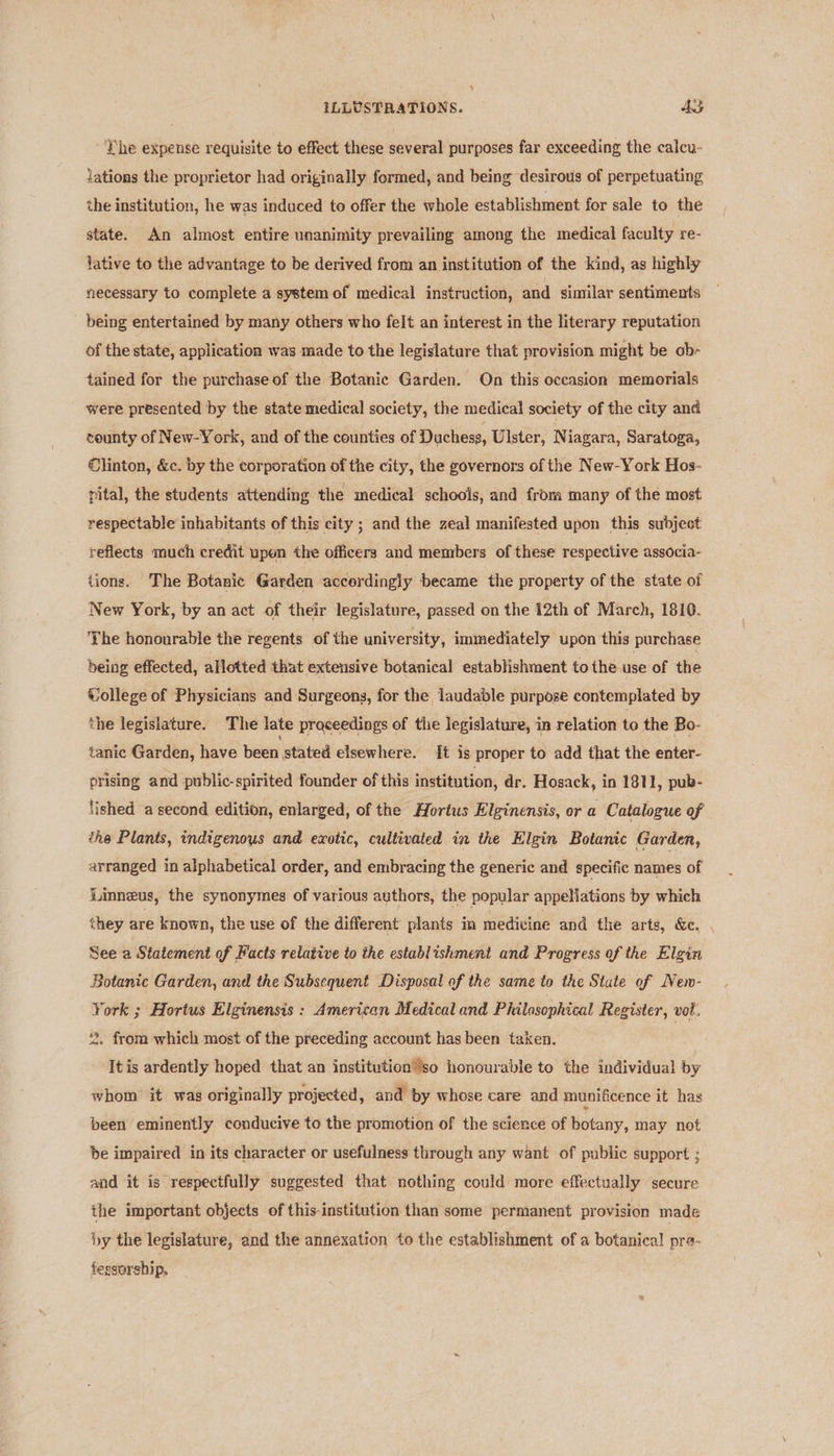 ILLUSTRATIONS. AS ‘Phe expense requisite to effect these several purposes far exceeding the calcu- lations the proprietor had originally formed, and being desirous of perpetuating the institution, he was induced to offer the whole establishment for sale to the state. An almost entire unanimity prevailing among the medical faculty re- lative to the advantage to be derived from an institution of the kind, as highly necessary to complete a system of medical instruction, and similar sentiments being entertained by many others who felt an interest in the literary reputation of the state, application was made to the legislature that provision might be ob- tained for the purchase of the Botanic Garden. On this occasion memorials were presented by the state medical society, the medical society of the city and county of New-York, and of the counties of Duchese, Ulster, N iagara, Saratoga, Clinton, &amp;c. by the corporation of the city, the governors of the New-York Hos- pital, the students attending the medical schools, and from many of the most respectable inhabitants of this city ; and the zeal manifested upon this subject reflects much credit upen the officers and members of these respective associa- tions. The Botanic Garden accerdingly became the property of the state of New York, by an act of their legislature, passed on the 12th of March, 1810. Yhe honourable the regents of the university, immediately upon this purchase being effected, allotted that extensive botanical establishment tothe use of the Vollege of Physicians and Surgeons, for the laudable purpose contemplated by the legislature. The late proceedings of the legislature, in relation to the Bo- tanic Garden, have been stated elsewhere. {[t is proper to add that the enter- prising and public-spirited founder of this institution, dr. Hosack, in 1811, pub- lished a second edition, enlarged, of the Hortus Elginensis, or a Catalogue of éhe Plants, indigenous and exotic, cultivated in the Higin Botanic Garden, arranged in alphabetical order, and embracing the generic and specific names of Linneus, the synonymes of various authors, the popular appellations by which they are known, the use of the different plants in medicine and the arts, &amp;c. , See a Statement of Facts relative to the establishment and Progress of the Elgin Botanic Garden, and the Subsequent Disposal of the same to the State of New- York ; Hortus Elginensis : American Medical and Philosophical Register, vot. 2. from which most of the preceding account has been taken. Itis ardently hoped that an institutionso honourable to the individual by whom it was originally projected, and by whose care and munificence it has been eminently conducive to the promotion of the science of botany, may not be impaired in its character or usefulness through any want of public support ; and it is respectfully suggested that nothing could more effectually secure the important objects of this-institution than some permanent provision made by the legislature, and the annexation to the establishment of a botanical pra- fesgorship,