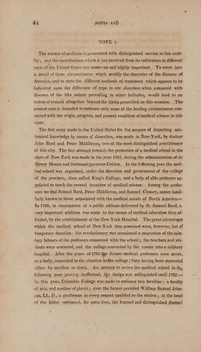 AA ots anf NOTE 4. The science of medicine is prosecuted with distinguished success in this coui- éry ; and the contributions which it has received from its cultivators in different’ parts of ‘the United States are numerous and highly important. To enter into a detail of those. circumstances which modify the character of the diseases of America, and to state the different methods of treatment which appears to bé:- indicated upon the difference of type in ovr disorders when compared with diseases of the like nature prevailing in other latitudes, would lead to an extent of remark altogether beyond the limits prescribed on this occasion. The present note is intended to embrace only some of the leading circumstances con- nected with the origin, progress, and present condition ef medical science in this state. : a The first essay thadé in the United States for the purpose of imparting ana~ tomical knowledge by means of dissection, was made in New-York, by doctors John Bard and Peter Middleton, two of the most distinguished practitioners of this city. The first attempt towards the promotion of a medical school in the state of New-York was made in the year 1767, during the administration of sir Henry Moore and lieutenant governor Colden. In the foHowing year the med- ical school was organized, under the direction and government of the college of the province, then called King’s College, and a body of able profesors ap- pointed to teach the several branches of medical science. Among the profes- sors we find Samuel Bard, Peter Middleton, and Samuel Clossey, names famil- iarly known to those acquainted with the medical annals of North America. tn 1769, in consequence of a public address delivered. by dr. Samuel Bard, a very important addition was made to the means of medical education then af forded, by the establishment of the New-York Hospital. ‘The great advantages. which the medical school of New-York thus possessed were, however, but of ; temporary duration : the revolutionary war occasioned a suspension of the salu- tary labours of the professors connected with the school ; the teachers and stu- dents were scattered, and the college converted by the enemy into a military hospital. After the peace of 1783 the former medical professors were never, as a body, reinstated in the situation imthe college ; ‘they having been separated either by accident. or death. An attempt to revive the medical school in the following year proving ineffectual, the design was relinguishéd until 1792.— in this year, Columbia College was made to embrace two faculties : ‘a faculty of arts, and another of physic ; a the former presided William Saiwel John= gon, LL. D., a gentleman in every respect qualified to the station ; at the head of the latter continued, for some time, the learned and distinguished Samii! e