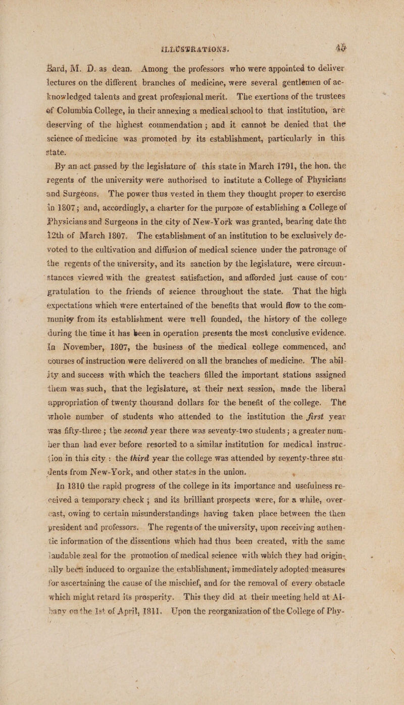\ ILLUSTRATIONS. AG Bard, M. D. as dean. Among the professors who were appointed to deliver lectures on the different branches of medicine, were several gentlemen of ac- knowledged talents and great professional merit. The exertions of the trustees ef Columbia College, in their annexing a medical schoolto that institution, are deserving of the highest commendation ; and it cannot be denied that the science of medicine was promoted by its establishment, particularly in this state. By an-act passed by the legislature of this state in March 1791, the hon. the regents of the university were authorised to institute a College of Physicians and Surgéons. The power thus vested in them they thought proper to exercise in 1807; and, accordingly, a charter for the purpose of establishing a College of Physicians and Surgeons in the city of New-York was granted, bearing date the 12th of March 1807. The establishment of an institution to be exclusively de- voted to the cultivation and diffusion of medical science under the patronage of the regents of the university, and its sanction by the legislature, were circum- ‘stances viewed with the greatest satisfaction, and afforded just cause of con- gratulation to the friends of science throughout the state. That the high expectations which were entertained of the benefits that would flow to the com- munity from its establishment were well founded, the history of the college during the time it has been in operation presents the most conclusive evidence. In November, 1807, the business of the medical college commenced, and courses of instruction were delivered on all the branches of medicine. The abil- ity and success with which the teachers filled the important stations assigned them was such, that the legislature, at their next session, made the liberal appropriation of twenty thousand dollars for the benefit of the college. The whole number of students who attended to the institution the first year was fifty-three ; the second year there was seventy-two students ; a greater num- ber than had ever before resorted to a similar institution for medical instrac- tion in this city : the third year the college was attended by sexenty-three atti dents from New-York, and other states in the union, : In 1810 the rapid progress of the college in its importance and sets re- ‘ceived 2 a temporary check ; and its brilliant prospects were, for a while, over- cast, owing to certain misunderstandings having taken place between the then president and professors.. The regents of the university, upon receiving authen- tic information of the dissentions which had thus been created, with the same laudable zeal for the promotion of medical science with which they had origin: ally been induced to organize the establishment, immediately adopted measures for ascertaining the cause of the mischief, and for the removal of every obstacle which might retard its prosperity. This they did at their meeting held at Al- bany onthe Ist of April, 1811. Upon the reorganization of the College of Phy- —
