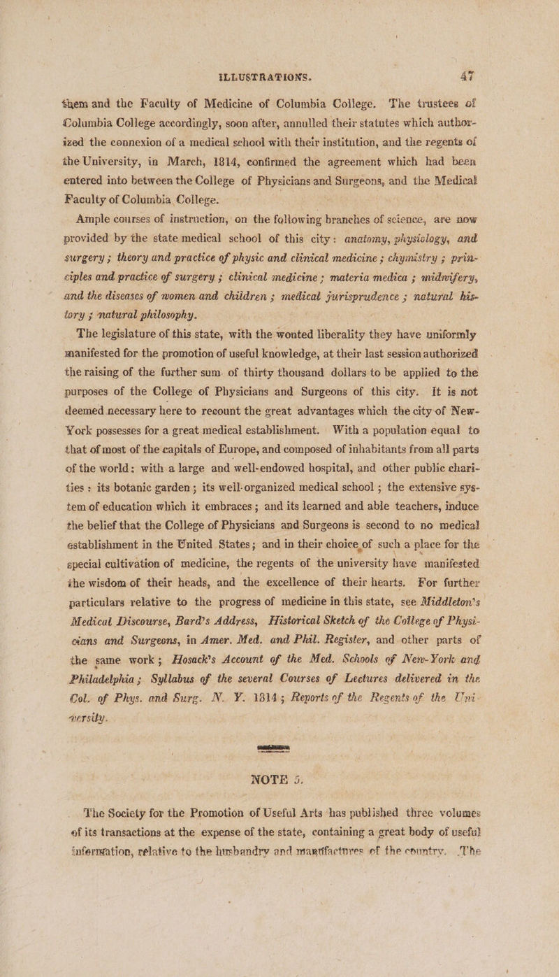 them and the Faculty of Medicine of Columbia College. The trustees of Columbia College accordingly, soon after, annulled their statutes which author- ized the connexion of a medical school with their institution, and the regents of the University, in March, 1814, confirmed the agreement which had been entered into between the College of ata as and iti and the Medical Faculty of Columbia College. Ample courses of instruetion, on the following branches of science, are now provided by the state medical school of this city: anatomy, physislogy, and surgery ; theory and practice of physic and clinical medicine ; chymisiry ; prin- ciples and practice of surgery ; clinical medicine ; materia medica ; midnifery, and the diseases of nomen and chiidren ; medical jurisprudence ; natural his- tory ; natural philosophy. | The legislature of this state, with the wonted liberality they have uniformly manifested for the promotion of useful knowledge, at their last session authorized the raising of the further sum. of thirty thousand dollars to be applied to the purposes of the College of Physicians and Surgeons of this city. It is not deemed necessary here to recount the great advantages which the city of New- York possesses for a great medical establishment. With a population equal to that of most of the capitals of Europe, and composed of inhabitants from all parts of the world: with a large and well-endowed hospita], and other public chari- ties : its botanic garden ; its well-organized medical school ; the extensive sys- tem of education which it embraces; and its learned and able teachers, induce the belief that the College of Physicians and Surgeons is second to ne medical establishment in the United States; and in their choice of such a place for the special cultivation of medicine, the regents of the university have manifested the wisdom of their heads, and ‘the excellence of their hearts. For further particulars relative to the progress of medicine in this state, see Middleton's Medical Discourse, Bard’s Address, Historical Sketch of the Coilege of Physi- cians and Surgeons, in Amer. Med. and Phil. Register, and other parts of the same work ; Hosack’s Account of the Med. Schools of New-York and Philadelphia ; 3 Syllabus of the several Courses of Lectures delivered in the Col. of Phys. and Surg. N. ¥. 1814; Reports of the Regents of the Uni- persity. ae NOTE 5 The Society for the Promotion of Useful Arts has published three volumes of its transactions at the expense of the state, containing a great body of usefu} infermation, relative to the husbandry and mar¢factnres of fhe country. ‘The