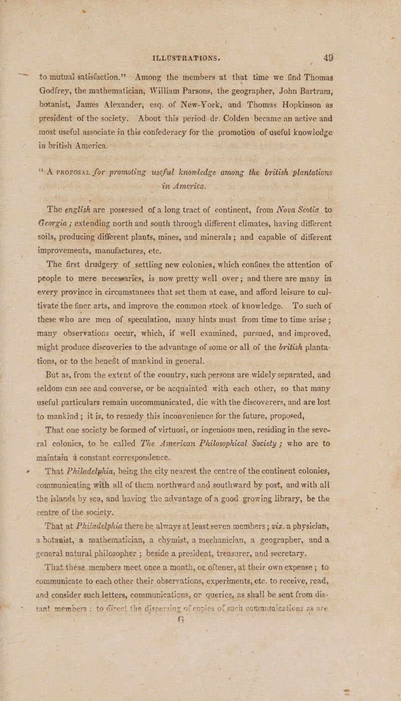 to mutual satisfaction.”» Among the members. at that time we find Thomas Godfrey, the mathematician, William Parsons, the geographer, John Bartram, botanist, Jamies Alexander, esq. of New-York, and Thomas Hopkinson as president of the society. About this period dr. Colden became'an active and most useful associate in this confederacy for the promotion of useful knowledge in british America. ‘* A proposan for promoting useful knoniledge among the british ‘plantations ‘in America. , F on ‘ : &lt; : \ The english are possessed of a long tract of continent, from Nova Scotia to Georgia ; extending north and south through different climates, having different soils, producing different plants, mines, and minerals; and capable of different improvements, manufactures, etc. The first drudgery of settling new colonies, which confines the attention of people to mere necesearies, is now pretty well over; and there are many in every province im circumstanees that set them at ease, and afford leisure to cul- tivate the finer arts, and improve the common stock of knowledge. To such of these who are men of speculation, many hints must from time to time arise ; many observations occur, which, if well examined, pursued, and improved, might produce discoveries to the advantage of some or all of the british planta- tions, or to the benefit of mankind in general. But as, from the extent of the country, such persons are widely separated, and seldom can see and converse, or be acquainted with each other, so that many useful particulars remain uncommunicated, die with the discoverers, and.are lost to mankind; it is, to remedy this inconvenience for the future, proposed, That one society be formed of virtuosi, or ingenious men, residing in the seve- ral colonies, to be called The American Philosophical Society ; who are to maintain 4 constant correspondence. . That Philadelphia, being the city nearest the centre of the continent colonies, communicating with all of them northward and southward by post, and with all eentre of the society. That at Philadelphia there be always at least seven members ; viz. a physician, a botanist, a mathematician, a chymist, a mechanician, a geographer, and a general natural philosopher ; beside a president, treasurer, and secretary. That these members meet once a month, or oftener, at their own expense ; to communicate to each other their observations, experiments, etc. to receive, read, and consider such letters, communications, or queries, as shall be sent from dis- tant members ; te direct the dispersing of copies of such communications as are ce .