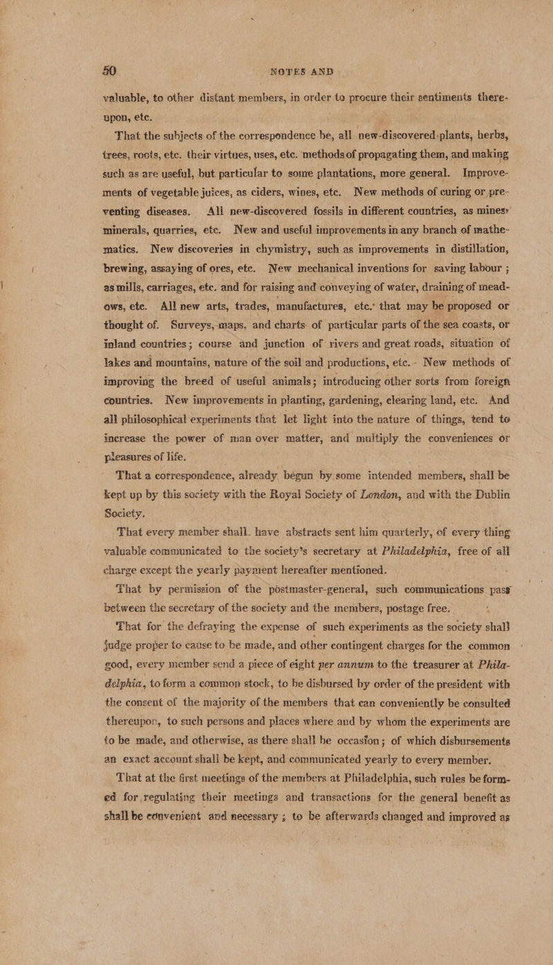 valuable, to other distant members, in order te procure their sentiments there- upon, etc. That the subjects of the correspondence be, all new- -discovered: -plants, herbs, trees, roots, etc. their virtues, uses, etc. methods of propagating them, and making such as are useful, but particular to some plantations, more general. Improve- ments of vegetable juices, as ciders, wines, etc. New methods of curing or pre- venting diseases. All new-discovered fossils in different countries, as mines’ ‘minerals, quarries, etc. New and useful improvements in any branch of mathe- matics. New discoveries in chymistry, such as improvements in distillation, brewing, assaying of ores, etc. New mechanical inventions for saving labour ; as mills, carriages, ete. and for raising and conveying of water, draining of mead- ows, ete. All new arts, trades, manufactures, etc.” that may be proposed or thought of. Surveys, maps. and charts of particular parts of the sea coasts, or inland countries; course and junction of rivers and great roads, situation of lakes and mountains, nature of the soil and productions, ete. - New methods of improving the breed of useful animals; introducing other sorts from foreign countries. New improvements in planting, gardening, elearing land, ete. And all philosophical experiments that let light into the nature of things, tend te increase the power of man over matter, and multiply the conveniences or pleasures of life. That a correspondence, already begun by some intended members, shall be kept up by this society with the Royal ar of London, and with the Dublin Society. That every member shall. have abstracts sent him quarterly, of every thing valuable communicated to the society’s secretary at Philadelphia, free of all charge except the yearly payment hereafter mentioned. That by permission of the pdstmaster-general, such communications pass between the secretary of the society and the members, postage free. That for the defraying the expense of such experiments as the society shal} judge proper te cause te be made, and other contingent charges for the common good, every member send a piece of eight per annum to the treasurer at Phila- delphia, to form a common stock, to be disbursed by order of the president with the consent of the majority of the members that can conveniently be consulted thereupon, to such persons and places where and by whom the experiments are to be made, and otherwise, as there shall be oceasfon; of which disbursements an exact account shall be kept, and communicated yearly to every member. That at the first meetings of the members at Philadelphia, such rules be form- ed for regulating their meetings and transactions for the general benefit as shall be convenient and necessary ; to be afterwards changed and improved as