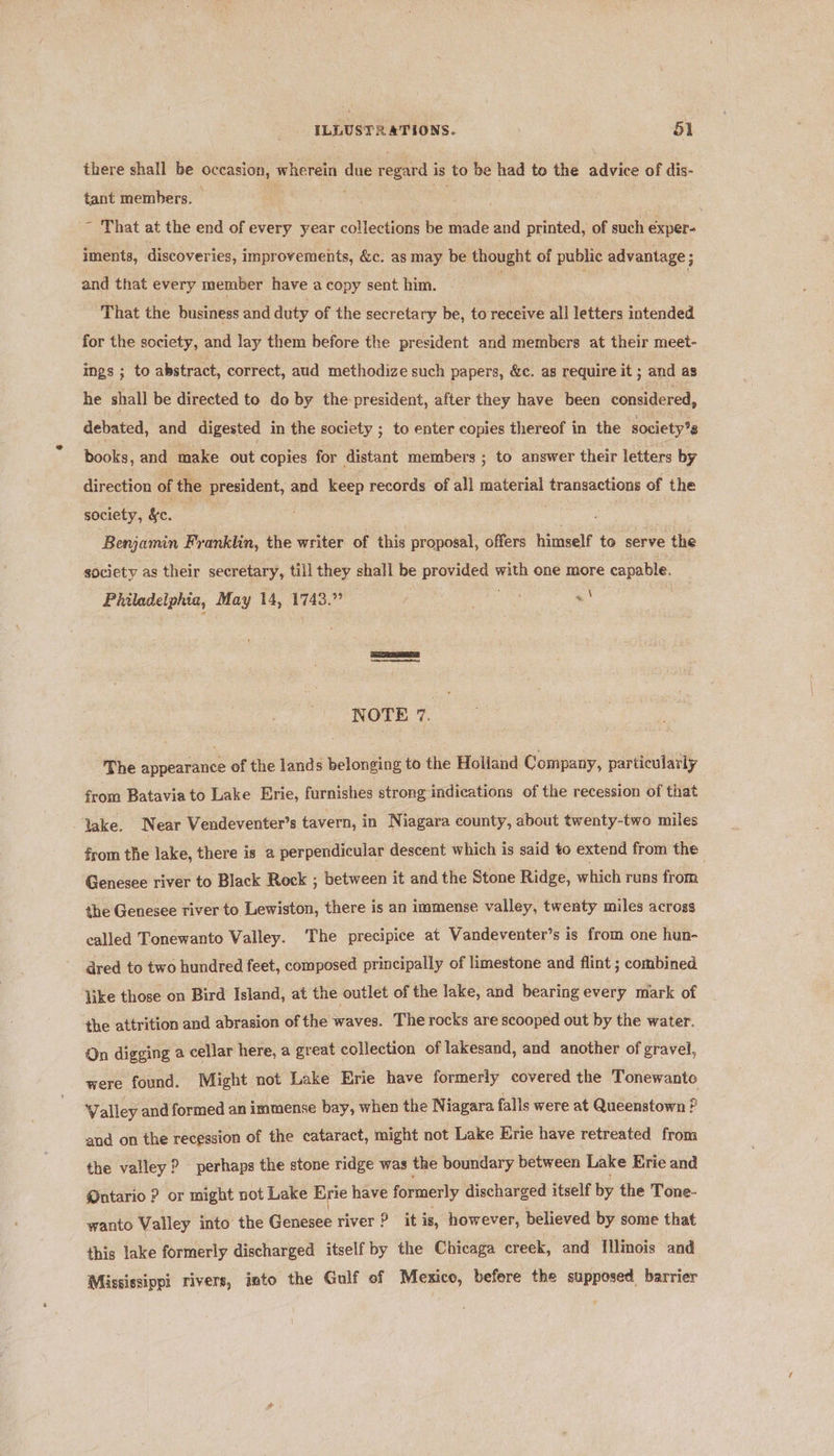 there shall be oy wherein due versa i is to be had to the advice of dis- tant members. | ~ That at the end of every year collections be made and printed, of such exper- iments, discoveries, impr ovements, &amp;c. as may be thought of public advantage ; and that every member have a copy sent him. That the business and duty of the secretary be, to receive all letters intended for the society, and lay them before the president and members at their meet- ings ; to abstract, correct, aud methodize such papers, &amp;c. as require it ; and as he shal] be directed to do by the president, after they have been considered, debated, and digested in the society ; to enter copies thereof in the society's books, and make out copies. for distant members ; to answer their letters by direction of the president, and keep records of all material transactions of the society, &amp;c. . Benjamin Franklin, the writer of this proposal, offers himself to serve the society as their secretary, till they shall be preuiged' with one more capable. Philadelphia, May 14, 1743.7 = (e NOTE 7. The appearance of the lands belonging to the Holiand Company, particularly from Bataviato Lake Erie, furnishes strong indications of the recession of that lake. Near Vendeventer’s tavern, in Niagara county, about twenty-two miles from the lake, there is a perpendicular descent which is said to extend from the : Genesee river to Black Rock ; between it and the Stone Ridge, which runs from the Genesee river to Lewiston, there is an immense valley, twenty miles across called Tonewanto Valley. The precipice at Vandeventer’s is from one hun- dred to two hundred feet, composed principally of limestone and flint ; combined like those on Bird Island, at the outlet of the lake, and bearing every mark of the attrition and abrasion of the waves. The rocks are scooped out by the water. On digging a cellar here, a great collection of lakesand, and another of gravel, were found. Might not Lake Erie have formerly covered the Tonewanto Valley and formed an immense bay, when the Niagara falls were at Queenstown ? and on the recession of the cataract, might not Lake Erie have retreated from the valley ? perhaps the stone ridge was the boundary between Lake Erie and Mutario ? or might not Lake Erie have formerly discharged itself by the Tone- wanto Valley into the Genesee river ? it is, however, believed by some that this lake formerly discharged itself by the Chicaga creek, and {llinois and Mississippi rivers, into the Gulf of Mexico, befere the supposed barrier
