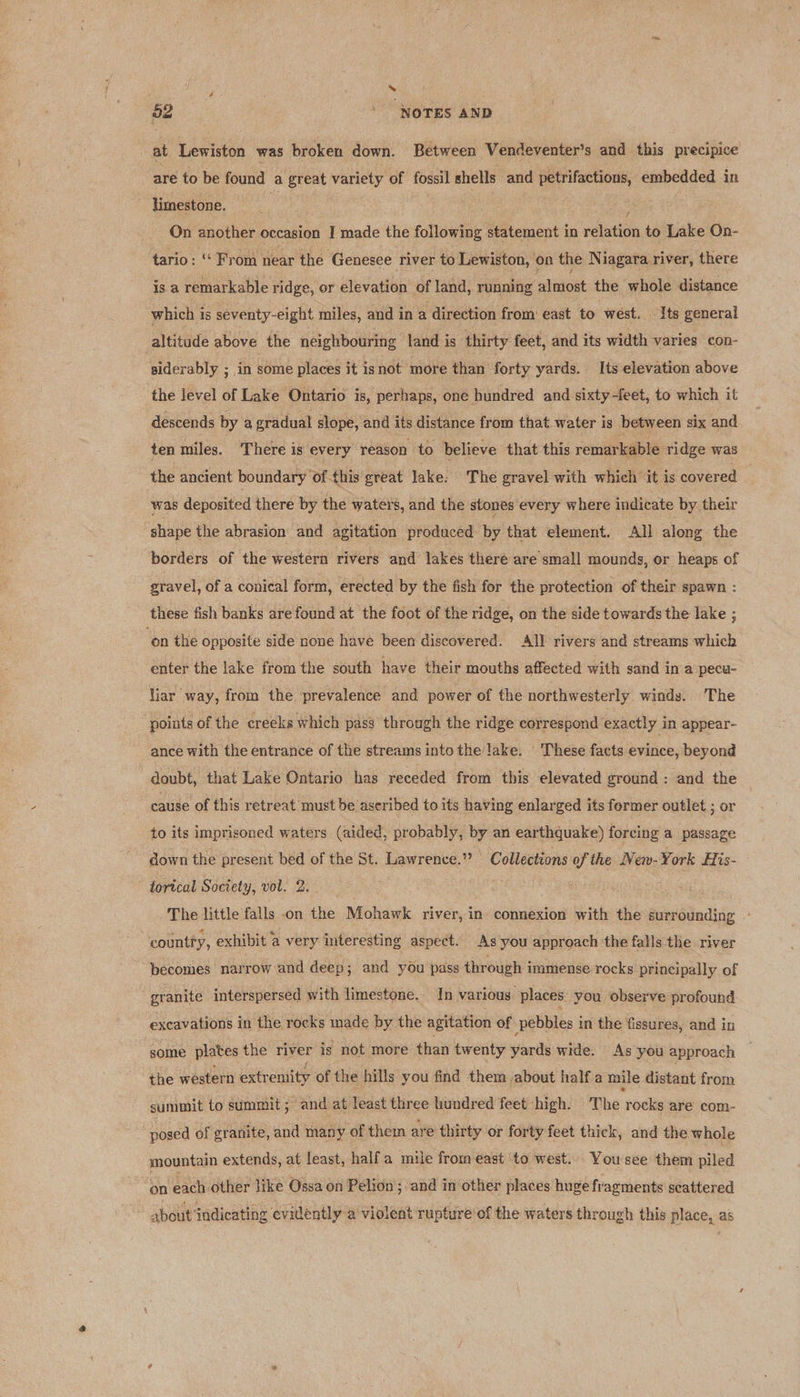 ’ 52 ‘NOTES AND at Lewiston was broken down. Between Vendeventer’s and this precipice are to be found a great variety of fossil shells and petrifactions, embedded in limestone. ; | Boss On another occasion I made the following statement in relation to Lake On- tario: ‘‘ From near the Genesee river to Lewiston, on the Niagara river, there is a remarkable ridge, or elevation of land, running almost the whole distance which is seventy-eight miles, and in a direction from east to wést. Its general altitude above the neighbouring land is thirty feet, and its width varies con- siderably ; in some places it isnot more than forty yards. Its elevation above the level of Lake Ontario is, perhaps, one hundred and sixty-feet, to which it descends by a gradual slope, and its distance from that water is between six and ten miles. There is every reason to believe that this remarkable ridge was the ancient boundary of this great lake: The gravel with which it is covered was deposited there by the waters, and the stones every where indicate by their shape the abrasion and agitation produced by that element. All along the borders of the western rivers and lakes there are small mounds, or heaps of gravel, of a conical form, erected by the fish for the protection of their spawn : these fish banks are found at the foot of the ridge, on the side towards the lake ; ‘on the opposite side none have been discovered. All rivers and streams which enter the lake from the south have their mouths affected with sand in a pecu- liar way, from the prevalence and power of the northwesterly winds. The points of the creeks which pass through the ridge correspond exactly in appear- ance with the entrance of the streams into the lake. These facts evince, beyond doubt, that Lake Ontario has receded from this elevated ground : and the cause of this retreat must be aseribed to its having enlarged its fermer outlet ; or to its imprisoned waters (aided, probably, by an earthquake) forcing a passage down the present bed of the St. Lawrence.’ Collections of the Wen. York His- torical Society, vol. 2. : The little falls on the Mohawk river, in. connexion with the surrounding - country, exhibit a very interesting aspect. As you approach the falls the river becomes narrow and deep; and you pass through immense rocks principally of granite interspersed with limestone. In various. places. you observe profound excavations in the rocks made by the agitation of pebbles in the fissures, and in some plates the river is not more than twenty yards wide. As you approach the western extremity of the hills you find them about half a mile distant from summit to summit; and at least three hundred feet high. The rocks are com- ‘once of granite, and many of them are thirty or forty feet thick, and the whole mountain extends, at least, halfa mile from east to west. Yousee them piled i each other like Ossa on Pelion; and in other places huge fragments seattered about indicating evidently a violent rupture of the waters through this place, as