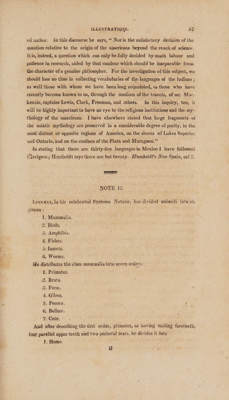 | Sita ate ed author. In this discour se he says, *‘ Noris the satisfactory decision of the “question relative to the or igin of the americans beyond the reach of science. itis, indeed, a question which can onlybe fully decided by much labour and , patience in research, aided by that candour which should be inseparable from the character ofa genuine philosopher. For the investigation of this subject, we should lose no time in collecting vocabularies of the languages of the Indians ; as well those with whom we have been long acquainted, as those who have recently become known to us, through the medium of the travels, of mr. Mac- kenzie, captains Lewis, Clark, Freeman, and others. In this inquiry, too, it will be highly important to have an eye to the religious institutions and the my- thology of the americans. Ihave elsewhere stated that large fragments of most distant or opposite regions of America, on the shores of Lakes Superior and Ontario, and on the confines of the Plata and Maragnon.” In stating that there are thirty-five Janguages in Mexico I have followed Clavigero; Humboldt says there are but twenty. Aumboldt’s New Spain, vol.2. fe es ee NOTE 12. dunn agus, in his celebrated Systema Nature, has divided animals into six lasses : : ef Mammalia. 2. Birds. 3. Amphibia. 5. Insects, 6. Worms. He distributes the class mammalia into seven orders : 1. Primates. . Bruta. . Fere. to . Glires, . Pecora. , . Belluz. . Cete. And after describing the fu'st order, primates, as having eulting foreteeth, FS CK we OO four parallel upper teeth and two pectoral teats, he divides it into ¥. Homo. '