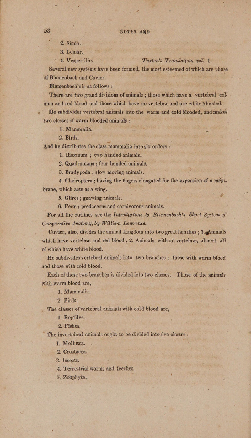 os ' WOTES AND 2. Simia. 3. Lemur. 4. Vespertilio. Purton'’s Translation, vol. 1. Several new systems have been formed, the most esteemed of which are those of Blumenbach and Cuvier. ° ‘ Blumenbach’s is as follows : | There are two grand divisions of animals ; ; those which have a vertebral col- umn and red blood and those which have no vertebra and are white blooded. He subdivides vertebra] animals into the warm and cold pe eaie and makes two classes of warm blooded animals : 1. Mammalia. Pia . 2. Birds. ss es, | And he distributes the class mammalia into sIx orders : 1. Bimanum ; two handed animals. 2. Quadrumana ; four handed animals. : 3. Bradypoda ; slow moving animals. : 4. Cheiroptera ; having the fingers cues laa for the expansion of a mémi- brane, which acts asa wing. 5. Glires ; gnawing animals. 6. Fere ; predaceous and carnivorous animals. For all the outlines see the Introduction to Blumenbach’s Short System of Comparative Anatomy, by William Lawrence. Cuvier, also, divides the animal kingdom into two great families ; 1 .gAnimals which have vertebre and red blood ; 2. Animals without vertebra, almost all of which have white blood. He subdivides vertebral animals into two es ; those we warm blood and those with cold blood. Each of these two branches is divided into two classes. Those of the animals with warm blood are, 1. Mammalia. 2. Birds. _ The classes of vertebral animals with cold blood are, 1. Reptiles. | 2. Fishes. * fhe invertebral animals ought to be divided into five elasses : 41, Mollusca. 2. Crustacea. 3. Insects. 4. Terrestrial worms and leeches.