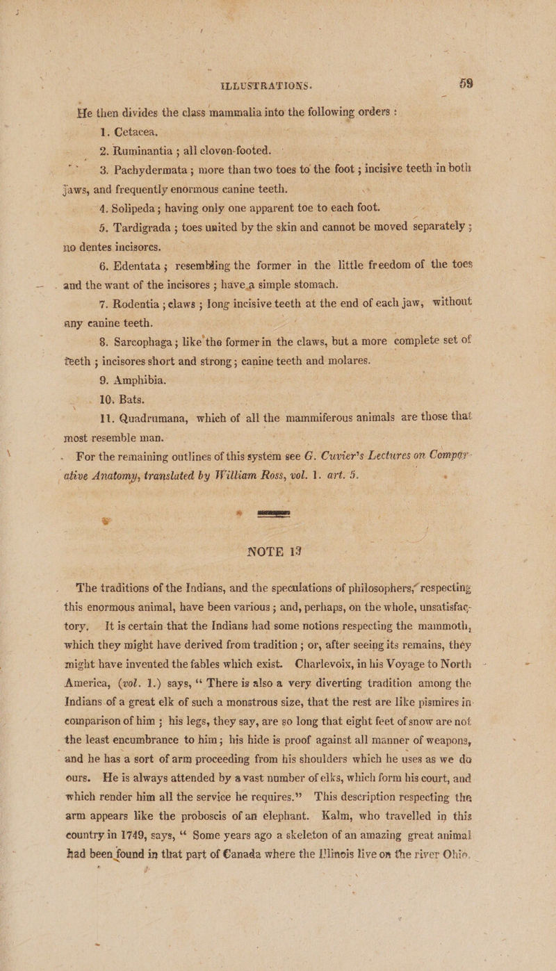 He then divides the class mammalia into the following orders : 1. Cetacea. : 2. Ruminantia ; all cloven-footed. : 3. Pachydermata ; more than two toes to the foot ; ; incisive teeth :in otlt jaws, and frequently enormous canine teeth. _ 4, Solipeda; having only one apparent toe to each foot. 5. Tardigrada ; toes united by the skin and cannot be moved separately ; 3 no dentes incisorcs. 3 6. Edentata; resembling the former in the little freedom of the toes 7. Rodentia ; claws ; long incisive teeth at the end of each jaw, without any canine teeth. . - §. Sarcophaga ; like the former in the claws, but a more complete set of teeth ; incisores short and strong ; canine teeth and molares. 9. Amphibia. . 10. Bats. 11. Quadrumana, which of all the mammiferous animals are those that most resemble man. | For the remaining outlines of this system see G. Cuvier’s Lectures on Compa’ ative Anatomy, translated by William Ross, vol. 1. art. 5. | : 6 = fe secon: NOTE 1? The traditions of the Indians, and the speculations of philosophers,” respecting this enormous animal, have been various ; and, perhaps, on the whole, unsatisfac- tory. It is certain that the Indians had some notions respecting the mammoth, which they might have derived from tradition ; or, after seeing its remains, théy might have invented the fables which exist. Charlevoix, in his Voyage to North America, (vol. 1.) says, ‘* There ig also a very diverting tradition among the Indians.of a great elk of such a monstrous size, that the rest are like pismires in: comparison of him ; his legs, they say, are so long that eight feet of snow are nof the least encumbrance to him; his hide is proof against all manner of weapons, ours. He is always attended by a vast number of elks, which form his court, and which render him all the service he requires.» This description respecting the arm appears like the proboscis of an elephant. Kalm, who travelled in this country in 1749, says, ‘* Some years ago a skeleton of an amazing great animal had been found in that part of Canada where the Mlimois live on the river Ohio. | \