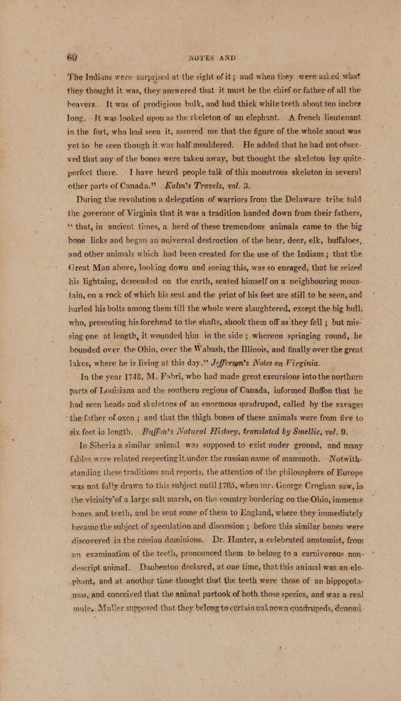 The Indians were surprised at the sight of it; and when they were asked what they thought it was, they answered that it must be the chief or father of all the’ beavers. It was of prodigious bulk, and had thick white teeth about ten inches long. -Jt was looked upon ag the skeleton of an elephant. A french lieutenant in the fort, who had seen it, assured me that the figure of the whole snout was yet to be seen though it was half mouldered. He added that he had not obser- ved that any of the bones were taken away, but thought the skeleton lay quite.- perfect there. -I have heard people talk of this monstrous skeleton in severe! other parts of Canada.” Kalm’s Travels, vol. 3. During the revolution a delegation of warriors from the Delaware tribe told the zovernor of Virginia that it was a tradition handed down from their fathers, ‘that, in ancient times, a herd of these tremendous animals came to the big bone licks and began an universal destruction of the bear, deer, elk, buffaloes, and other animals which had been created for the use of the Indians; that the (reat Man ahove, looking down and seeing this, was so enraged, that he seized his lightning, descended on the earth, seated himself on a neighbouring moun- ; fain, on a rock of which his seat and the print of his feet are still to be seen, and hurled his bolts among them till the whole were slaughtered, except the big bull, who, presenting his forehead to the shafts, shook them off as they fell ; but mis- sing one at length, it wounded him in the side ; whereon springing round, he bounded over the Ohio, over the Wabash, the Illinois, and finally over the great lakes, where he is living at this day. ” Jefferson's Notes on Virginia. In the year 1748, M. Fabri, who had made great excursions into the northern parts of Louisiana and the southern regions of Canada, informed Buffon that he had seen beads and skeletons of an enormous quadrupod, called by the savages “the father of oxen ; and that the thigh bones of these animals were from five to six feet in length. Buffin’s Natural History, translated by Smellie, vol. 9. In Siberia a similar animal was supposed to exist under ground, and many fables were related respecting it under the russian name of mammoth. N otwith- standing these traditions and reports, the attention of the philosophers of Europe was not fully drawn to this subject until 1765, when mr. George Croghan saw, in the vicinityof a large salt marsh, on the country bordering on the Ohio, immense hones and teeth, and he sent some of them to England, where they immediately became the subject of speculation and discussion ; before this similar bones were discovered in the russian dominions. Dr. Hunter, a celebrated anatomist, from an examination of the teeth, pronounced them to belong to a carnivorous non- descript anima]. Daubenton declared, at one time, that this animal was an ele- phant, and at another time thought that the teeth were those of an hippopota- mus, and conceived that the animal partook of both those species, and was a real mule. Muller supposed that they belong to certain unknown quadnupeds, denomi-