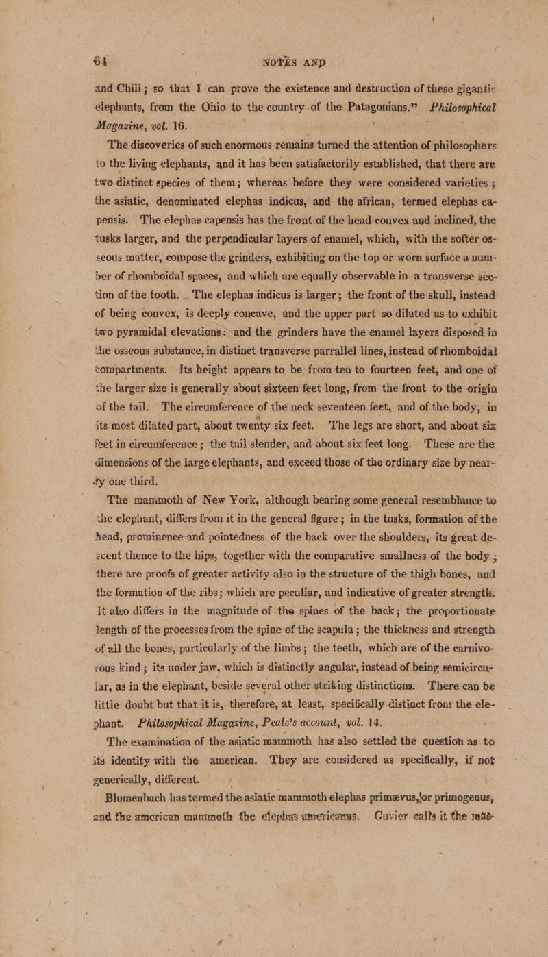 and Chili; so that I can prove the existence and destruction of these gigantic elephants, from the Ohio to the country of the Patagonians.”” Philosophical Magazine, vol. 16. die ss The discoveries of such enormous remains turned the attention of philosophers to the living elephants, and it has been satisfactorily established, that there are two distinct species of them; whereas before they were considered varieties ; the asiatic, denominated elephas ‘indicus, and the african, termed elephas ca- pensis. The elephas capensis has the front of the head convex and inclined, the tusks larger, and the perpendicular layers of enamel, which, with the softer os- seous matter, compose the grinders, exhibiting on the top or worn surface a num- ber of rhomboidal spaces, and which are equally observable in a transverse sec- tion of the tooth. .. The elephas indicus is larger; the front of the skull, instead of being convex, is deeply concave, and the upper part so dilated as to exhibit two pyramidal elevations:~and the grinders have the enamel layers disposed in the osseous substance, in distinct, transverse parrallel lines, instead of rhomboidal compartments. Its height appears to be from ten to fourteen feet, and one of the larger size is generally about sixteen feet long, from the front to the origin of the tail. The circumference of the neck seventeen feet, and of the body, in its most dilated part, about twenty six feet. The legs are short, and about six Reet in circumference ; the tail slender, and about six feet long. These are the dimensions of the large elephants, and exceed those of the ordinary size by near- dy one third. The manimoth of New York, although bearing some general resemblance to the elephant, differs from it in the general figure ; in the tusks, formation of the head, prominence and pointedness of the back over the shoulders, its great de- scent thence to the hips, together with the comparative smallness of the body ; there are proofs of greater activity also in the structure of the thigh bones, and the formation of the ribs; which are peculiar, and indicative of greater strength. It also differs in the magnitude of the spines of the back; the proportionate tength of the processes from the spine of the scapula ; the thickness and strength of all the bones, particularly of the limbs; the teeth, which are of the carnivo- rous kind; its under jaw, which is distinctly angular, instead of being semicireu- lar, as in the elephant, beside several other striking distinctions. There can be little doubt but that it is, therefore, at least, specifically distinct fron: the ele- phant. Philosophical Magazine, Peale’s account, vol. 14. The examination of the asiatic mammoth hag also settled the question as to its identity with the american. They are considered as specifically, if not generically, different. ; Blumenbach has termed the asiatic mammoth elephas primevus,!or primogenus, and the american mammoth the elephas americatas. Cuvier calts it the mag