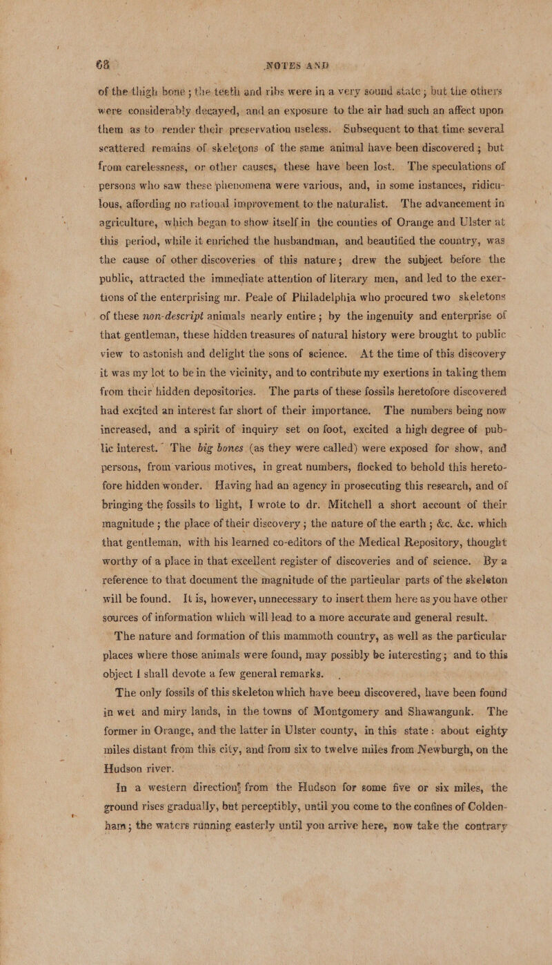 68° ! | NOTES AND of the thigh bone ; the teeth and ribs were in a very sound state; but the others were considerably decayed, and an exposure to the air had such an affect upon them as to render their preservation useless. Subsequent to that time several scattered remains of skeletons of the same animal have been discovered ; but from carelessness, or other causes, these have been lost. The speculations of persons who saw these phenomena were various, and, in some instances, ridicu- lous, affording no rational improvement to the naturalist. The advancement in agriculture, which began to show itself in the counties of Orange and Ulster at this period, while it enriched the husbandman, and beautified the country, was the cause of other discoveries of this nature; drew the subject before the public, attracted the immediate attention of literary men, and led to the exer- tions of the enterprising mr. Peale of Philadelphia who procured two skeletons of these non-descript animals nearly entire; by the ingenuity and enterprise of that gentleman, these hidden treasures of natural history were brought to public view to astonish and delight the sons of science. At the time of this discovery it was my lot to bein the vicinity, and to contribute my exertions in taking them from their hidden depositories. The parts of these fossils heretofore discovered had excited an interest far short of their importance. The numbers being now increased, and a spirit of inquiry set on foot, excited a high degree of pub- lic interest. The big bones (as they were called) were exposed for show, and persons, from various motives, in great numbers, flocked to behold this hereto- fore hidden wonder. Having had an agency in prosecuting this research, and of bringing the fossils to light, I wrote to dr. Mitchell a short account of their magnitude ; the place of their discovery ; the nature of the earth ; &amp;c. &amp;c. which that gentleman, with his learned co-editors of the Medical Repository, thought worthy of a place in that excellent register of discoveries and of science. » Bya reference to that document the magnitude of the partieular parts of the skeleton will be found. It is, however, unnecessary to insert them here as you have other sources of information which will lead to a more accurate and general result. The nature and formation of this mammoth country, as well as the particular places where those animals were found, may possibly be interesting; and to this object I shall devote a few general remarks. The only fossils of this skeleton which have been discovered, have been found in wet and miry lands, in the towns of Montgomery and Shawangunk. The former in Orange, and the latter in Ulster county, in this state: about eighty miles distant from this city, and from six to twelve miles from N ewburgh, on the Hudson river. In a western direction’ from the Hudson for some five or six miles, the ground rises gradually, but perceptibly, until you come to the confines of Colden- ham ; the waters running easterly until you arrive here, now take the contrary