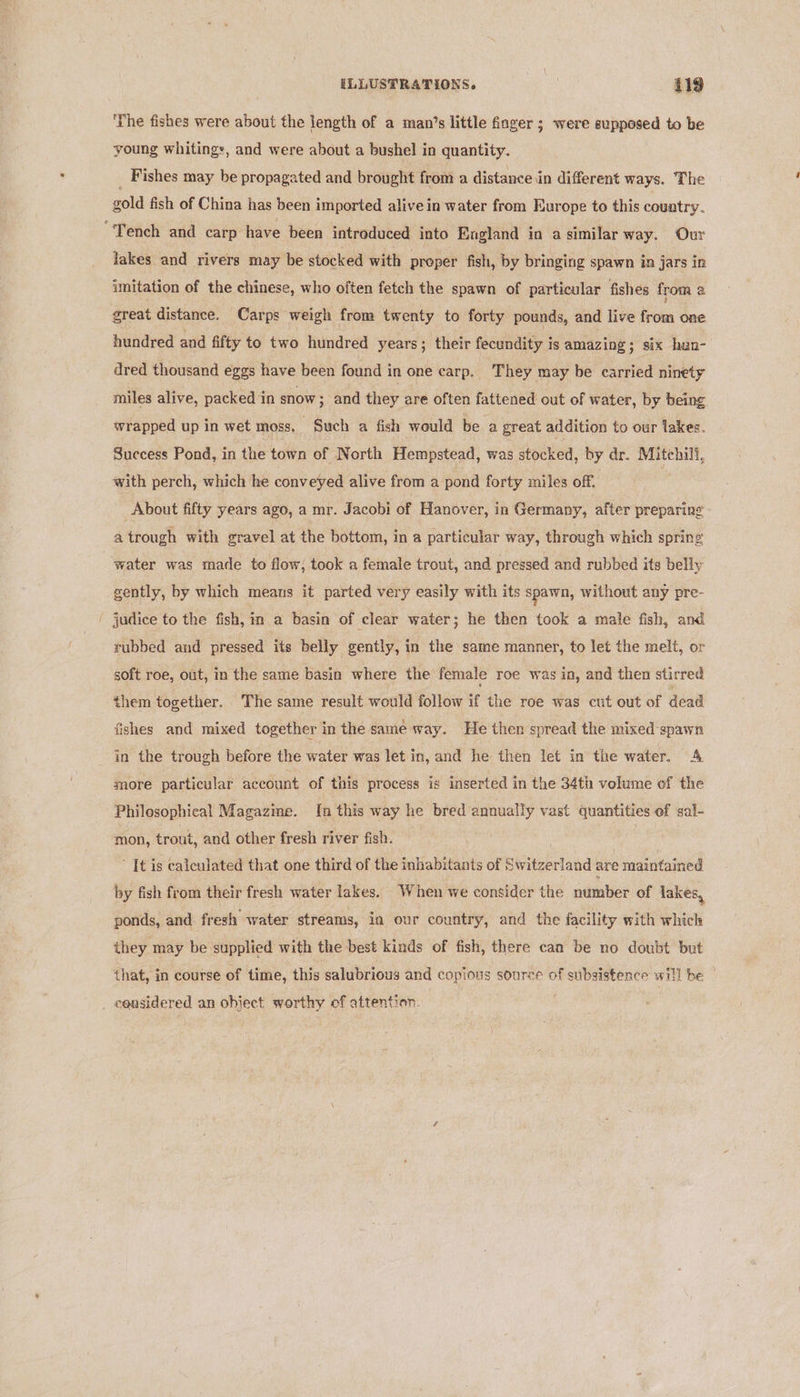 ‘The fishes were about the length of a man’s little finger ; were supposed to be young whitings, and were about a bushel in quantity. _ Fishes may be propagated and brought from a distance in different ways. The gold fish of China has been imported alive in water from Europe to this country. “Tench and carp have been introduced into England in a similar way. Our lakes and rivers may be stocked with proper fish, by bringing spawn in jars in imitation of the chinese, who often fetch the spawn of particular fishes from a great distance. Carps weigh from twenty to forty pounds, and live from one hundred and fifty to two hundred years ; their fecundity is amazing; six han- dred thousand eggs have been found in one carp. They may be carried ninety miles alive, packed in snow ; and they are often fattened out of water, by being. wrapped up in wet moss, Such a fish would be a great addition to our lakes. Success Pond, in the town of North Hempstead, was stocked, by dr. Mitchill, with perch, which he conveyed alive from a pond forty miles off, About fifty years ago, a mr. Jacobi of Hanover, in Germany, after preparing a trough with gravel at the bottom, in a particular way, through which spring water was made to flow; took a female trout, and pressed and rubbed its belly gently, by which means it parted very easily with its spawn, without any pre- judice to the fish, in a basin of clear water; he then took a male fish, and rubbed and pressed its belly gently, in the same manner, to let the melt, or soft roe, out, in the same basin where the female roe was in, and then stirred them together. The same result would follow if the roe was cut out of dead fishes and mixed together in the same way. He then spread the mixed ‘spawn in the trough before the water was let in, and he then let in the water. A more particular account of this process is inserted in the 34th volume of the Philosophical Magazine. {[n this way he bred annually vast quantities of sal- mon, trout, and other fresh river fish. . ’ It is calculated that one third of the inhabitants of Switzerland are maintained by fish from their fresh water lakes. When we consider the number of lakes, ponds, and: fresh water streams, in our country, and the facility with which they may be supplied with the best kinds of fish, there can be no doubt but that, in course of time, this salubrious and copious source of subsistence will be . considered an object worthy of attention.
