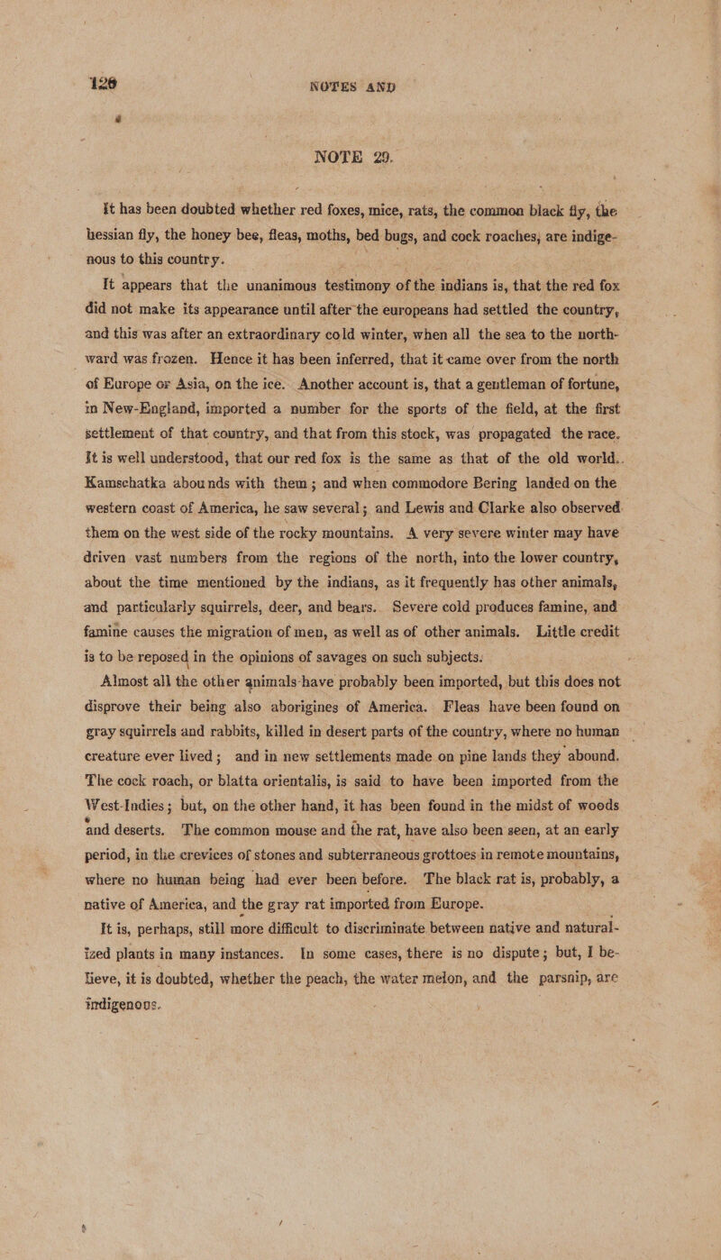 NOTE 29. it has been doubted whether red foxes, mice, rats, the common black fly, the hessian fly, the honey bee, fleas, moths, bed bugs, and cock roaches, are indige- nous to this country. Vins. “ae It appears that the unanimous testimony of the indians is, that the red fox did not make its appearance until after the europeans had settled the country, and this was after an extraordinary cold winter, when all the sea to the north- ward was frozen. Hence it has been inferred, that it came over from the north of Europe or Asia, on the ice. Another account is, that a gentleman of fortune, in New-England, imported a number for the sports of the field, at the first settlement of that country, and that from this stock, was propagated the race. It is well understood, that our red fox is the same as that of the old world.. Kamschatka abounds with them; and when commodore Bering landed on the western coast of America, he saw several; and Lewis and Clarke also observed. them on the west side of the rocky mountains. A very severe winter may have driven vast numbers from the regions of the north, into the lower country, about the time mentioned by the indians, as it frequently has other animals, and particularly squirrels, deer, and bears. Severe cold produces famine, and famine causes the migration of men, as well as of other animals. Little credit is to be reposed in the opinions of savages on such subjects. Almost all the other animals-have probably been imported, but this does not disprove their being also aborigines of America. Fleas have been found on gray squirrels and rabbits, killed in desert parts of the country, where no human — creature ever lived; and in new settlements made on pine lands they abound. The cock roach, or blatta orientalis, is said to have been imported from the West-Indies ; but, on the other hand, it has been found in the midst of woods nad deserts. The common mouse and the rat, have also been seen, at an early period, in the crevices of stones and subterraneous grottoes in remote mountains, where no human being had ever been before. The black rat is, probably, a native of America, and the gray rat imported from Europe. It is, perhaps, still — difficult to discriminate between native and natural- ized plants in many instances. In some cases, there is no dispute; but, I be- eve, it is doubted, whether the peach, the water melon, and the parsnip, are indigenons.