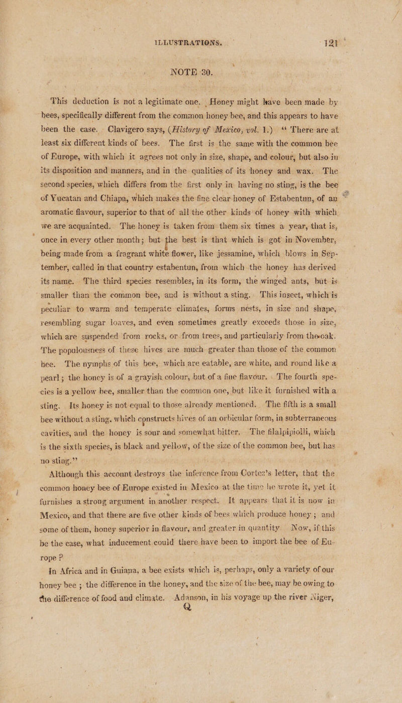 ILLUSTRATIONS, — a Fi ay NOTE 30. This deduction is not a legitimate one. _ Honey might have been made. by bees, specifically different from the common honey bee, and this appears to have been the case. - Clavigero says, (History of Mextco, yol. 1.) ‘* There are at least six different kinds of bees. The first is the same with the common bee of Europe, with which it agrees not only in size, shape, and colour, but also in its disposition and manners, and in the qualities of its honey and. wax. The second species, which differs from the first only in having no sting, is the bee — of Yucatan and Chiapa, which makes the fine clear honey of Estabentun, of an = aromatic flavour, superior to that of all the other kinds) of honey with which. we are acquainted. The honey is taken from them six times a year, that is, once in every other month; but the best is that which is got in November, being made from a fragrant white flower, like jessamine, which blows in Sep- tember, called in that country estabentun, from which the honey has derived its name, The third species resembles, in its form, the winged ants, but is smaller than the common bee, and is without a sting. This insect, which is peculiar to warm and temperate climates, forms nests, in size and shape, resembling sugar loaves, and even sometimes greatly exceeds those in size, which are suspended from rocks, or. from trees, and particularly from theoak. The populousness of these hives are much greater than those of the common bee. The nymphs of this bee, which are eatable, are white, and round like a pearl; the honey is of a grayish colour, bat of a fine flavour, | The fourth spe- cies is a yellow bee, smaller than the commen one, but like it furnished with a sting. Its honey is not equal to those already mentioned. The fifth is a small bee without a sting, which constructs hives of an orbicular form, in subterraneous cavities, and the honey is sour and somewhat bitter. The filalpipiolli, which is the sixth species, is black and yellow, of the size of the common bee, but has no sting.”? ie #, bi Although this account destroys the inference from Cortez’s letter, that the common honey bee of Europe existed i in Mexico at the time he wrote it, yet it furnishes a strong argument in another respect. It appears that it is now in Mexico, and that there are five other kinds of bees which produce honey ; and some of them, honey superior in flavour, and greater in quantity. Now, if this be the case, what inducement could there have been to import the bee of Eu- rope ? In Africa and in Guiana, a ees exists mith i is, perhaps, only a variety of our honey bee ; the difference in the honey, and the size of the bee, may be owing to the difference of food and climate. Adanson, in his voyage up the river Niger,