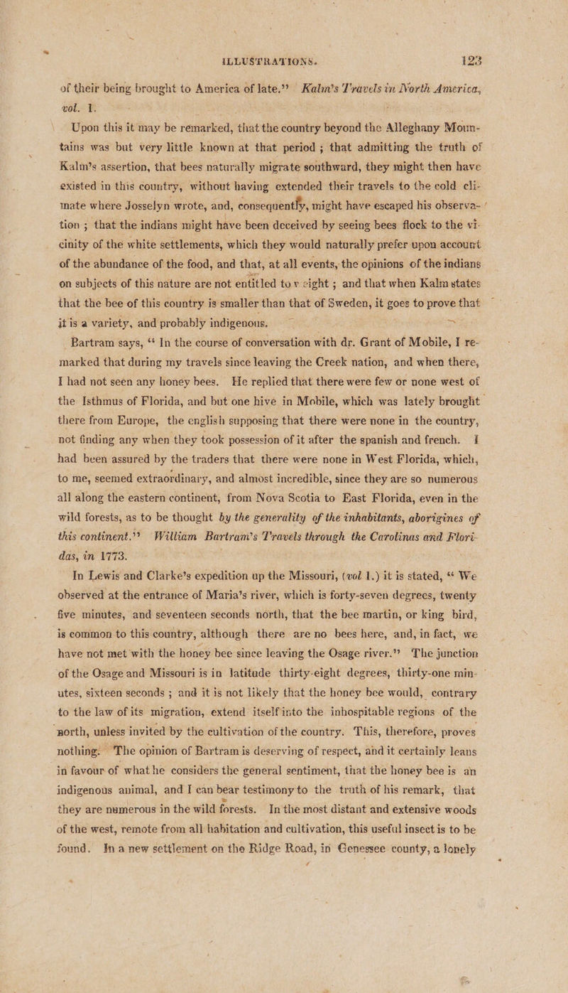 of their being brought to America of late.?? Kalm’s T'ravels in North America, wol. 1. Upon this it may be remarked, that the country beyond the Alleghany Moun- tains was but very little known at that period ; that admitting the truth of Kalm’s assertion, that bees naturally migrate southward, they might then have existed in this country, without having extended their travels to the cold cli- mate where Josselyn wrote, and, consequently, might have escaped his observa- tion ; that the indians might have been deceived by seeing bees flock to the vi- of the abundance of the food, and that, at all events, the opinions of the indians on subjects of this nature are not entitled tov cight ; and that when Kalm states that the bee of this country is smaller than that of Sweden, it goes to prove that it is a variety, and probably indigenous. re Bartram says, ‘ In the course of conversation with dr. Grant of Mobile, I re- marked that during my travels since leaving the Creek nation, and when there, I had not seen any honey bees. He replied that there were few or none west of ~ there from Europe, the english supposing that there were none in the country, not finding any when they took possession of it after the spanish and french. | had been assured by the traders that there were none in West Florida, which, to me, seemed extraordinary, and almost incredible, since they are so numerous all along the eastern continent, from Nova Scotia to Bast Florida, even in the wild forests, as to be thought by the generality of the inhabitants, aborigines of this continent.” William Bartram’s Travels through the Carolinas and Flori- das, in 1773. In Lewis and Clarke’s expedition up the Missouri, (vol 1.) it is stated, We observed at the entrance of Maria’s river, which is forty-seven degrees, twenty five minutes, and seventeen seconds north, that the bee martin, or king bird, is common to this country, although there are no bees here, and, in fact, we have not met with the honey bee since leaving the Osage river.” The junction utes, sixteen seconds ; and it is not likely that the honey bee would, contrary to the law of its migration, extend itself into the inhospitable regions of the “north, unless’ invited by the cultivation of the country. This, therefore, proves nothing. The opinion of Bartram is deserving of respect, and it certainly leans in favour of what he considers the general sentiment, that the honey bee is an indigenous animal, and I can bear testimony to the truth of his remark, that they are numerous in the wild forests. In the most distant and extensive woods of the west, remote from all habitation and cultivation, this useful insect is to be found. ¥na new settlement on the Ridge Road, in Genessee county, a Jonely i