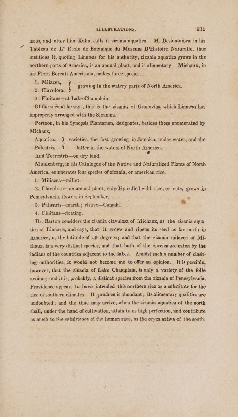 pieus, and after him Kalm, calls it zizania aquatica. M. Desfontaines, in his Tableau de L’ Ecole de Botanique du Museum D’Histoire Naturalle, thus mentions it, quoting Linnzus for his authority, zizania aquatica grows in the northern parts of America, is an annual plant, and is alimentary. Michau x, in his Flora Boreali Americana, makes three | species. 1. Milacea, 2. Clavulosga, 3. Fluitans—at Lake Champlain. Of the second he says, this is the zizania of Gronovius, mice Linnaeus has t growing in the watery parts of North America. improperly arranged, with the Sloanina. i ee , Persoon, in his sds Plantarum, designates, besides thoge enumerated by Michaux, Aquatica, f varieties, the first growing in Jamaica, under water, and the latter in the waters of North America. \&amp; Palustris, And Terrestris—on dry land. Muhlenberg, in his Catalogue of the Native and Naturalized Plants of North America, enumerates four species of.zizania, or american rice. 1. Miliacea—millet. . Clavulosa—an annual plant, vulgably called wild rice, or oats, grows in Peer fiowers in September, : * 3. Palustris—marsh ; risave—Canada._ * 4. Fluitans—foating. Dr. Barton considers the zizania clavulosa of Michaux, as the zizania aqua- tica.of Linneus, and says, that it grows and ripens its seed as far north in America, as the latitude of 50 degrees; and that the zizania milacea of Mi- chaux, is a very distinct species, and that both of the species are eaten by the indians of the countries adjacent to the lakes. Amidst such a number of clash- ing authorities, it would not become me to offer an opinion. _ It is possible, however, that the zizania of Lake Champlain, is only a variety of the folle avoine; and it is, probably, a distinct species from the zizania of Pennsylvania. Providence appears to have intended this northern rice as a substitute for the _ vice of southern climates. Its produce is abundant ; its alimentary qualities are undoubted ; and the time may arrive, when the zizania aquatica of the norte shall, under the hand of cultivation, attain to as high perfection, and contribute as much to the eubsistence of the human race, as the eryza sativa of the south. \