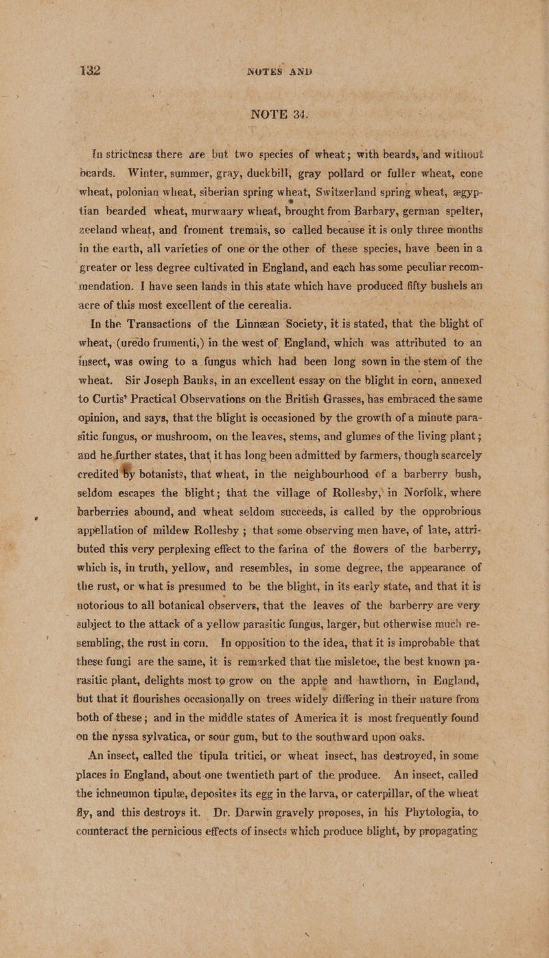 NOTE 34. in strictness there are but two species of wheat ; with beards, and without beards. Winter, summer, gray, duckbill, gray pollard or fuller wheat, cone wheat, polonian wheat, siberian spring wheat, Switzerland spring wheat, egyp- tian bearded wheat, murwaary wheat, br ought from Barbary, german spelter, zeeland wheat, and froment tremais, so called because it is only three months in the earth, all varieties of one or the other of these species, have been in a greater or less degree cultivated in England, and each has some peculiar recom- ‘mendation. I have seen lands in this state which have produced fifty bushels an acre of this most excellent of the cerealia. In the Transactions of the Linnean Society, it is stato, that the blight of wheat, (uredo frumenti,) in the west of England, which was attributed to an insect, was owing to a fungus which had been long sown in the stem of the wheat. Sir Joseph Banks, in an excellent essay on the blight in corn, annexed to Curtis’ Practical Observations on the British Grasses, has embraced the same opinion, and says, that the blight is occasioned by the growth of a minute para- sitic fungus, or mushroom, on the leaves, stems, and glumes of the living plant ; _ and he,further states, that it has long been admitted by farmers, though scarcely credited Sy botanists, that wheat, in the neighbourhood ef a barberry bush, seldom escapes the blight; that the village of Rollesby,: in Norfolk, where barberries abound, and wheat seldom succeeds, is called by the opprobrious appellation of mildew Rollesby ; that some observing men have, of late, attri- buted this very perplexing effect to the farina of the flowers of the barberry, which is, in truth, yellow, and resembles, in some degree, the appearance of the rust, or what is presumed to be the blight, in its early state, and that it is notorious to all botanical observers, that the leaves of the barberry are very subject to the attack of a yellow parasitic fungus, larger, but otherwise much re- sembling, the rust in corn. In opposition to the idea, that it is improbable that these fungi are the same, it is remarked that the misletoe, the best known pa- rasitic plant, delights most to grow on the apple and hawthorn, in England, but that it flourishes occasionally on trees widely differing i in their nature from both of these; and in the middle states of America it is most frequently found on the nyssa sylvatica, or sour gum, but to the southward upon oaks. An insect, called the tipula tritici, or wheat insect, has destroyed, in some places in England, about-one twentieth part of the produce. An insect, called the ichneumon tipule, deposites its egg in the larva, or caterpillar, of the wheat fy, and this destroys it. Dr. Darwin gravely proposes, in his Phytologia, to counteract the pernicious effects of insects which produce blight, by propagating