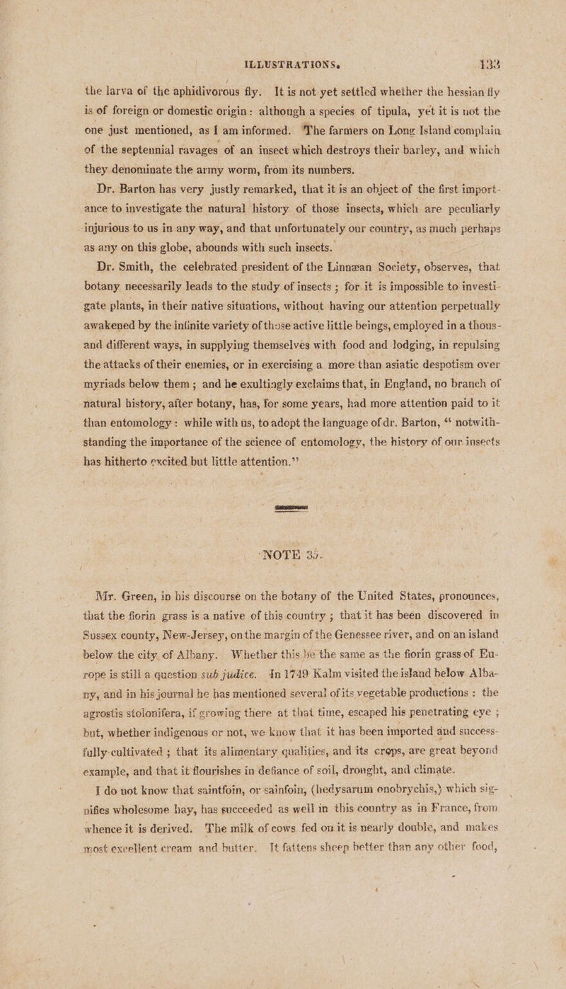 the larva of the aphidivorous fly. It is not yet settled whether the hessian fly is of foreign or domestic origin: although a species of tipula, yet it is not the one just mentioned, as | am informed. ‘The farmers on Long Island complain of the septennial ravages of an insect which destroys their barley, and which they denominate the army worm, from its numbers. : Dr. Barton has very justly remarked, that it is an object of the first import- ance to investigate the natural history of those insects, which are peculiarly injurious to us in any: way, and that unfor fiately our eens 6 as mach perhaps as any on this globe, abounds with such insects. ' Dr. Smith, the celebrated president of the Linnean Bocisty, observes, that botany necessarily leads to the study of insects ; for it is impossible to investi- gate plants, in their native situations, without having our attention perpetually awakened by the infinite variety of those active little beings, employed in a thous- and different ways, in supplying themselves with food and lodging, in repulsing the attacks of their enemies, or in exercising a more than asiatic despotism over myriads below them ; and he exultingly exclaims that, in England, no branch of natural history, after botany, has, for some years, had more attention paid to it than entomology: while with us, to adopt the language of dr. Barton, ** notwith- standing the importance of the science of entomology, the history of our insects has hitherto excited but little attention.” : | ‘NOTE 30. Mr. Green, in his discourse on the botany of the United States, pronounces, that the fiorin grass is a native of this country ; that it has been discovered in Sussex county, New-Jersey, onthe margin of the Genessee river, and on an island below the city, of Albany. Whether this ye the same as the fiorin grass of Eu- rope is still a question sub judice. In 1749 Kalm visited the island below Alba- ny, and in his journal he has mentioned several ofits vegetable productions ; the agrostis stolonifera, if growing there at that time, escaped his penetrating eye ; but, whether indigenous or not, we know that it has been imported and success- fully cultivated ; that its alimentary qualities, and its crops, are great beyond example, and that it flourishes in defiance of soil, dronght, and climate. I do not know that saintfoin, or sainfoin, (hedysarum onobrychis,) which sig- nifies wholesome hay, has succeeded as well in this country as in France, from whence it is derived. The milk of cows fed on it is nearly double, and makes most excellent cream and butter. It fattens sheep better than any other food,