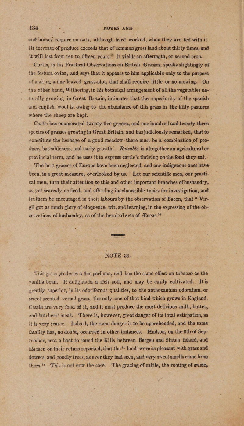 $34 : . NOTES AND 3) and horses require no oats, although hard worked, when they are fed with it. Its increase of'praduce exceeds that of common’grass land about thirty times, and it will last from ten to fifteen years.” It yields an aftermath, or second crop. Curtis, in his Practical Observations on British Grasses, speaks slightingly of the festuca ovina, and says that it appears to him applicable only to the purpose of making a fine-leaved grass-plot, that shall | require little or no mowing. On the other hand, Withering, in his botanical arrangement of all the vegetables na-* turally growing in Great Britain, intimates that the superiority of the spanish and english wool is.owing to the abundance of this grass in the hilly pastures where the sheep are kept. , be Curtis has enumerated twenty-five iii and one hundred and tinenty-ttnes species of grasses growing in Great Britain, and has judiciously remarked, that to constitute the herbage of a good meadow ‘there must be a. combination of pro- duee, bateableness, and early growth. Bateable is altogether an ‘agricultural or provincial term, and he uses it to express cattle’s thriving on the food they eat.. _ The best grasses of Evrope have been neglected, and our indigenous ones have heen, inagreat measure, overlooked by us. Let our scientific men, our practi- eal men, turn their attention to this and other important branches of husbandry, ag yet scarcely noticed, and affording inexhaustible topics for investigation, and. tet them be encouraged in their labours by the observation of Bacon, that ‘* Vir- gil got as much glory of eloquence, wit, and learning, i in the i. of the ob- aervations of husbandry, as of the heroical acts of Aineas.”* io NOTE 36. ‘Lhis grass produces a fine perfume, and has the same effect on tobacco as the vanilla bean, It delights in a rich soil, and may be easily cultivated.. Itis geeatly superior, in its odoriferous qualities, to the anthoxantum odoratum, or aweet-scented vernal grass, the only one of that kind which grows in England. ‘@attle are very fond of it, and it must produce the most delicious milk, butter, and butchers’ meat. There is, however, great danger of its total extirpation, as st is very scarce. Indeed, the same danger i is to be apprehended, and the same fatality has, no doubt,. oceurred in other instances. Hudson, on the 6th of Sep- tember, sent a boat to sound the Kills between Bergen and Staten Island, and his men on their return reported, that the ** lands were as pleasant with grass and @owers, and goodly trees, as ever they had seen, and very sweet smells came frona them,” ‘This is not now the case. The grazing of cattle, the rooting of SWIne,