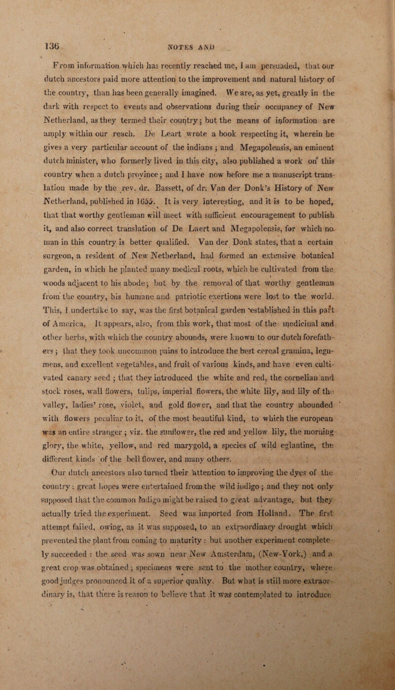 From information, which has recently reached me, lam persuaded, that our dutch ancestors paid more attention to the improvement and natural history of - the country, than has been generally imagined. Weare, as yet, greatly in the | % dark with respect to events and observations during their occupancy of New Netherland, as they termed their country; but the means of information are amply within our reach. De Leart wrote a book respecting it, wherein he gives a very particular account of the indians ; and. Mevapolensis, an: eminent dutch ininister, who formerly lived in this city, also. published a work on’ this country when a dutch proyince ; and I have now before me a manuser ipt trans- lation made by the rev. dr. Bassett, of dri Van der Donk’s History of New N etherland, published i in 1655. It is very. interesting, and itis to be hoped, q that that worthy gentleman will meet with sufficient encouragement to publish ; : ] L it, and also correct translation of De Laert and Megapolensis, for which no. man in this country ty better qualified. Van der Donk states, that a ‘certain a surgeon, a resident of New Netherland, had formed an extensive botanical garden, in which he planted many. medical roots, which he cultivated from the woods adjacent to his abode; but by the removal of that worthy gentleman | from the country, bis humane and patriotic exertions were lost to the world. 1 This, I undertake to say, was the first botanical garden “established j in this paft of America, It appears, also, from this work, that most of. the: medicinal and. | other berbs, with which the country abounds, were known to our duteh forefath- | ers; that they took uncommon pains to introduce the best cereal gramina, legu- ’ mens, and excellent vegetables, and fruit of various kinds, and have even culti- : ; vated canary seed ; that they introduced the white and red, the cornelian-and stock roses, wall fowers, tulips, imperial flowers, the white lily, and lily of the 3 E 4 valley, ladies’ rose, violet, and gold flower, and that the country abounded : with flower g peculiar toit, of the most beautiful kind, to which the european ; was an entire str anger ; slg, the sunilow er, the red and yellow lily, the mornibg: : glory, ihe white, yellow, and red mary gol a species of wild eglaatine, ‘the different kinds ‘of the : ‘bell flower, and many others. GG RAS get ig RT i! fe Skee we Our dutch ancestors also turned their ‘attention to improving the dyes ae the country : gr eat hopes were entertained from the wild indigo. and they not. only i supposed that the common tadigo might be raised to great: advantage, but. they: actually tried the experiment. Seed was imported from Holland. . ‘The first. ne attempt failed, owing, as it was supposed, to an extraordinary drought. awhighyo we - prevented the plant from coming to maturity : ‘but another experiment completes): a 4 ly succeeded : the seed was sown near New Amsterdam, (New-York) penne Ba great crop-was obtained ; ; Specimens were sent to. the. ‘mother cou ountry,. seine    good judges pronounced it of a superior quality. But what i is still more ex traor- dinary is, that there is reason'to believe that ary was — to iatrtice aes - A 