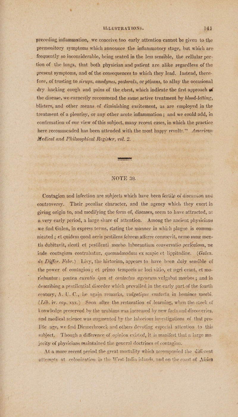 preceding inflammation, we conceive too early attention camot be given to the premonitory symptoms which announce the inflammatory stage, but which are frequently so inconsiderable, being seated in the less sensible, the cellular por- tion of the lungs, that both physician and patient are alike regardless of Pie present symptoms, and of the consequences to which they lead. Instead, there- fore, of trusting to sirups, anodynes, pectorals, or ptisans, to allay the occasional dry hacking cough and pains of the chest, which indicate the first approach ef the disease, we earnestly recommend the same active treatment by blood-letting, blisters, and other means of diminishing excitement, as are employed in the treatment of a pleurisy, or any other acute inflammation; and we could add, in confirmation of our view of this subject, many recent cases, in which the practice here recommended has been attended with the most happy results.” American: Medical and Philosophical Register, vol. 2. { NOTE 39. Contagion and infection are subjects which have been fertile oi discussion and eontroversy. Their peculiar character, and the agency which they exert in giving origin to, and modifying the form of, diseases, seem to have attracted, at a very early period, a large share of attention. Among the ancient physicians we find Galen, in express terms, stating the manner in which plague is commu- nicated ; et quidem quod aeris pestilens febrem afferre consuevit, nemo sane men- tis dubitavit, sicuti et pestilenti morbo laborantium conversatio periculosa, ne inde contagium contrahatur, quemadmodum ex scapie et lippitudine. (Galen. de Differ. Febr.) Livy, the historian, appears to have been duly sensible of the power of contagion ; et primo temporis ac loci vitio, et egri erant, et mo- riebantur: postea curatio ipsa et contactus egrorum vulgabat morbos ; and in describing a pestilential disorder which prevailed in the early part of the fourth eentury, A. U.C., he again remarks, vulgatique contact in homines morbt. (Tab. iv. cap. xxx.) Soon after the restoration of Jearning, when the stoek of knowledge preserved by the arabians was increased by new facts and discoveries, and medical science was augmented by the laborious 1 iny estigations of that pro- lifie age, we find Diemerbroeck and others devoting especial attention to this subject, Though a difference of opinion existed, it is manifest that a large ma- jority of physicians maintained the genera] doctrines of contagion. | At a more recent period the great mortality which accompant ied die diferent attempts at colonization in the West-India islands, and on the coast of Africa