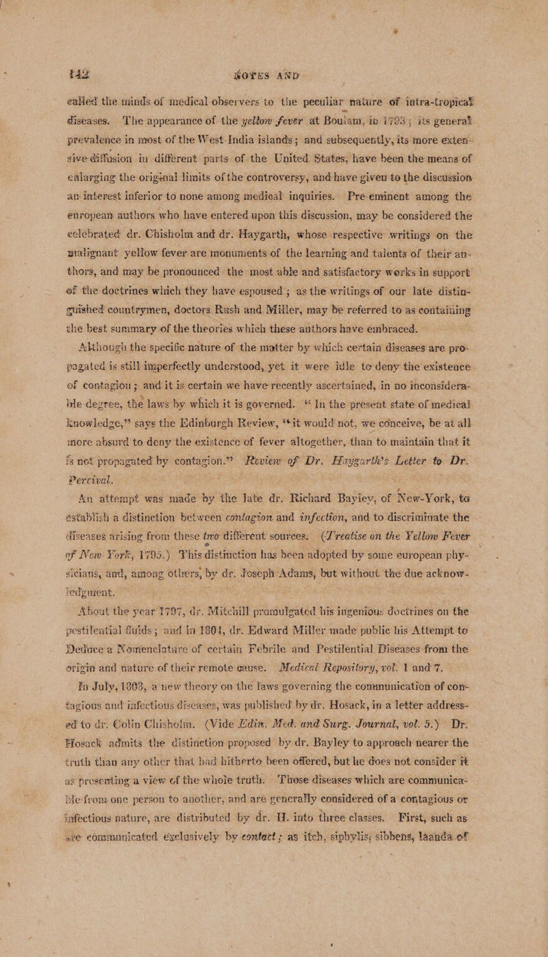 rag NOYES AND ealled tle minds of medical observers to the peculiar nature of intra-tropical diseases, ‘The appearance of the yellow fever at Bouiam, in i793; its general prevalence in most of the West-India islands ; and subsequently, its more exten~ sive: diffusion in different parts of the United States, have been the means of enlarging the origznal limits of the controversy, and have given to the discussion atm interest inferior to none among medical inquiries. Pre-eminent among the enropeat authors who have entered upon this discussion, may be considered the eelebrated dr. Chisholm and dr. Haygarth, whose respective writings on the malignant yellow fever are monuments of the learning and talents of their avu- thors, and may be pronounced the most able and satisfactory werks in support of the doctrines witich they have espoused ; as the writings of our late distin- guished countrymen, doctors Rush and Miller, may be referred to as containing the best summary of the theories which these authors have embraced, - Although the specific nature of the matter by which certain diseases are pro- pagated is still imperfectly understood, yet it were idle te deny the existence. ef contagion ; and it is certain we have recently ascertained, in no inconsidera- ble degree, the laws by which it is governed. ‘In the present state of medical knowledge,” says the Edinburgh Review, ‘it would not, we conceive, be at all more absurd to deny the existence of fever altogether, than to maintain that it is not propagated by contagion.” Review of ‘Dr. Haygarth’s Letter to Dr. Percival. : An attempt was made by the late dr. Richard Baylev, of ‘New-York, te establish a distinction between coniagton and infection, and to discriminate the diseases arising from these tro different sources. (J'reatise on the Yellow Fever of New: York, 1795.) This distinction has been adopted by some european phy- sicians, and, among otlers, by dr. Foseph Adams, but without the due acknow- ledgurent. ee . = About the year 1797, dr. Mitchill pramulgated his ingenious doctrines on the estilential fluids; and in 1804, dr. Edward Miller made public his Attempt te Deduce a Nomenclature of certain Febrile and Pestilential Diseases from the origin and nature of their remote cause. Medical Repository, vol. 1 and’ 7. ty July, 1808, a uew theory on the laws governing the communication of con- fazious and infectious diseases, was published’ by dr, Hosack, in a letter address- ed to dr. Colin Chishoim. (Vide Adin. Med. and Surg. Journal, vol. 5.) Dr. Wosack admits the distinction proposed by dr. Bayley to approach nearer the truth than any other that had hitherto been offered, but he does not consider it as prosenting a view cf the whole truth. ‘These diseases which are communica-~ blefrom one person to another, and are generally considered of a contagious or infectious nature, are distributed by dr. H. into three classes. First, such as ave communicated exclusively by confact; as itch, sipbylis; sibbens, laanda of